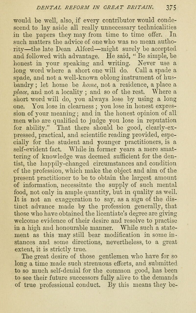 would be well, also, if every contributor would conde- scend to lay aside all really unnecessary technicalities in the papers they may from time to time offer. In such matters the advice of one who was no mean autho- rity—the late Dean Alford—might surely be accepted and followed with advantage. He said, '' Be simple, be honest in your speaking and writing. ISTever use a long word where a short one will do. Call a spade a spade, and not a well-known oblong instrument of hus- bandry ; let home be liomc^ not a residence, a place a i^lace, and not a locality ; and so of the rest. AYhere a short word will do, you always lose by using a long one. You lose in clearness ; you lose in honest expres- sion of your meaning; and in the honest opinion of all men who are qualified to judge you lose in reputation for ability. That there should be good, clearly-ex- pressed, practical, and scientific reading provided, espe- cially for the student and younger practitioners, is a self-evident fact. While in former years a mere smat- tering^ of knowledcre was deemed sufficient for the den- tist, the happily-changed circumstances and condition of the profession, which make the object and aim of the present practitioner to be to obtain the largest amount of information, necessitate the supply of such mental food, not only in ample quantity, but in quality as well. It is not an exaggeration to say, as a sign of the dis- tinct advance made by the profession generally, that those who have obtained the licentiate's degree are giving welcome evidence of their desire and resolve to practise in a hidi and honourable manner. While such a state- ment as this may still bear modification in some in- stances and some directions, nevertheless, to a great extent, it is strictly true. The great desire of those gentlemen who have for so long a time made such strenuous efi'orts, and submitted to so much self-denial for the common good, has been to see their future successors fully alive to the demands of true professional conduct. By this means they be-
