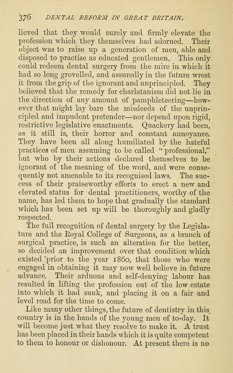 lieved that they would surely and firmly elevate the profession which they themselves had adorned. Their object was to raise up a generation of men, able and disposed to practise as educated gentlemen. This only could redeem dental surgery from the mire in which it had so long grovelled, and assuredly in the future wrest it from the grip of the ignorant and unprincipled. They believed that the remedy for charlatanism did not lie in the direction of any amount of pamphleteering—how- ever that might lay bare the misdeeds of the unprin- cipled and impudent pretender—nor depend upon rigid, restrictive legislative enactments. Quackery had been, as it still is, their horror and constant annoyance. They have been all along humiliated by the hateful practices of men assuming to be called  professional, but who by their actions declared themselves to be ignorant of the meaning of the word, and were conse- quently not amenable to its recognised laws. The sac- cess of their praiseworthy efforts to erect a new and elevated status for dental practitioners, worthy of the name, has led them to hope that gradually the standard which has been set up will be thoroughly and gladly respected. The full recognition of dental surgery by the Legisla- ture and the Eoyal College of Surgeons, as a branch of surgical practice, is such an alteration for the better, so decided an improvement over that condition which existed'prior to the year i860, that those who were engaged in obtaining it may now well believe in future advance. Their arduous and self-denying labour has resulted in lifting the profession out of the low estate into which it had sunk, and placing it on a fair and level road for the time to come. Like many other things, the future of dentistry in this, country is in the hands of the young men of to-day. It will become just what they resolve to make it. A trust has been placed in their hands which it is quite competent to them to honour or dishonour. At present there is no