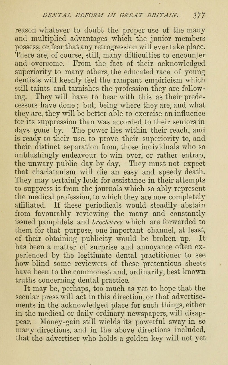 reason whatever to doubt the proper use of the many and multiplied advantages which the junior members possess, or fear that any retrogression will ever take place. There are, of course, still, many difficulties to encounter and overcome. From the fact of their acknowledojed superiority to many others, the educated race of young dentists will keenly feel the rampant empiricism which still taints and tarnishes the profession they are follow- ing. They will have to bear with this as their prede- cessors have done ; but, being where they are, and what they are, they will be better able to exercise an influence for its suppression than was accorded to their seniors in days gone by. The power lies within their reach, and is ready to their use, to prove their superiority to, and their distinct separation from, those individuals who so unblushingly endeavour to win over, or rather entrap, the unwary public day by day. They must not expect that charlatanism will die an easy and speedy death. They may certainly look for assistance in their attempts to suppress it from the journals which so ably represent the medical profession, to which they are now completely affiliated. If these periodicals would steadily abstain from favourably reviewing the many and constantly issued pamphlets and hrocliures which are forwarded to them for that purpose, one important channel, at least, of their obtaining publicity would be broken up. It has been a matter of surprise and annoyance often ex- perienced by the legitimate dental practitioner to see how blind some reviewers of these pretentious sheets have been to the commonest and, ordinarily, best known truths concerning dental practice. It may be, perhaps, too much as yet to hope that the secular press will act in this direction, or that advertise- ments in the acknowledged place for such things, either in the medical or daily ordinary newspapers, will disap- pear. Money-gain still wields its powerful sway in so many directions, and in the above directions included, that the advertiser who holds a golden key will not yet