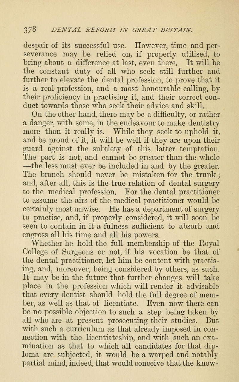 despair of its successful use. However, time and per- severance may be relied on, if properly utilised, to bring about a difference at last, even there. It will be the constant duty of all who seek still further and further to elevate the dental profession, to prove that it is a real profession, and a most honourable calling, by their proficiency in practising it, and their correct con- duct towards those who seek their advice and skill. On the other band, there may be a difficulty, or rather a danger, with some, in the endeavour to make dentistry more than it really is. While they seek to uphold it, and be proud of it, it will be well if they are upon their guard against the subtlety of this latter temptation. The part is not, and cannot be greater than the whole —the less must ever be included in and by the greater. The branch should never be mistaken for the trunk; and, after all, this is the true relation of dental surgery to the medical profession. For the dental practitioner to assume the airs of the medical practitioner would be certainly most unwise. He has a department of surgery to practise, and, if properly considered, it will soon be seen to contain in it a fulness sufficient to absorb and engross all his time and all his powers. Whether he hold the full membership of the Eoyal College of Surgeons or not, if his vocation be that of the dental practitioner, let him be content with practis- ing, and, moreover, being considered by others, as such. It may be in the future that further changes will take place in the profession which will render it advisable that every dentist should hold the full degree of mem- ber, as well as that of licentiate. Even now there can be no possible objection to such a step being taken by all who are at present prosecuting their studies. But with such a curriculum as that already imposed in con- nection with the licentiateship, and with such an exa- mination as that to which all candidates for that dip- loma are subjected, it would be a warped and notably partial mind, indeed, that would conceive that the know-