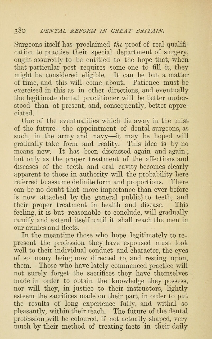 Surgeons itself lias proclaimed tlu proof of real qualifi- cation to practise their special department of surgery, OTight assuredly to be entitled to the hope that, when that particular post requires some one to fill it, they mi^ht be considered eligible. It can be but a matter of time, and this will come about. Patience must be exercised in this as in other directions, and eventually the legitimate dental practitioner will be better under- stood than at present, and, consequently, better appre- ciated. One of the cA^entualities which lie away in the mist of the future—the appointment of dental surgeons, as such, in the army and navy—it may be hoped will gTadually take form and reality. This idea is by no means new. It has been discussed a^ain and as^ain; but only as the proper treatment of the affections and diseases of the teeth and oral cavity becomes clearly apparent to those in authority will the probability here referred to assume definite form and proportions. There can be no doubt that more importance than ever before is now attached by the general public] to teeth, and their proper treatment in health and disease. This feeling, it is but reasonable to conclude, will gradually ramify and extend itself until it shall reach the men in our armies and fleets. In the meantime those who hope legitimately to re- present the profession they have espoused must look well to their individual conduct and character, the eyes of so many being now directed to, and resting upon, them. Those who have lately commenced practice will not surely forget the sacrifices they have themselves made in order to obtain the knowledge they possess, nor will they, in justice to their instructors, lightly esteem the sacrifices made on their part, in order to put the results of long experience fully, and withal so pleasantly, within their reach. The future of the dental profession will be coloured, if not actually shaped, very much by their method of treating facts in their daily