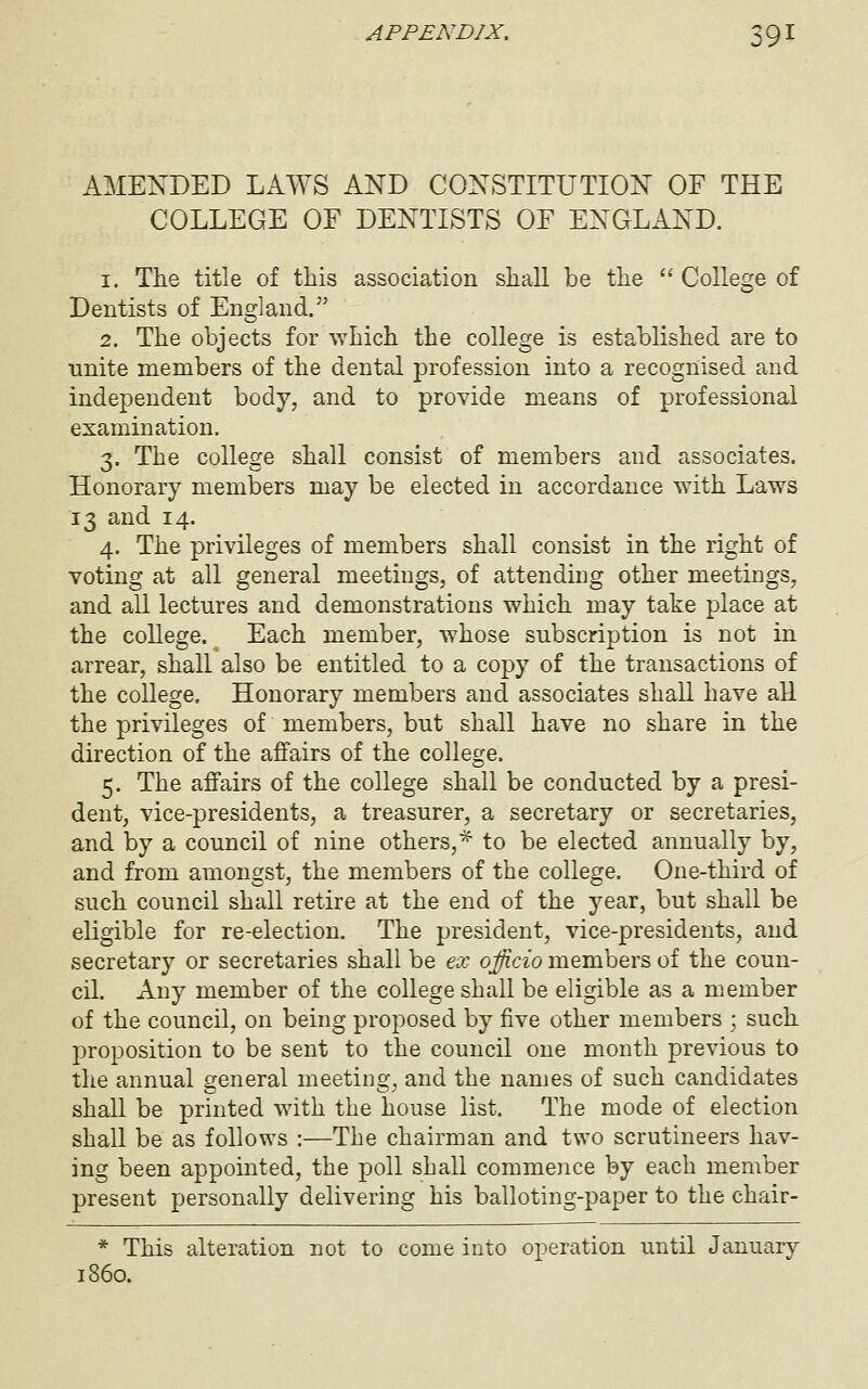 AMENDED LAWS AND CONSTITUTION OF THE COLLEGE OF DENTISTS OF ENGLAND. 1. The title of this association shaU be the  College of Dentists of England. 2. The objects for \Yhich the college is established are to unite members of the dental profession into a recognised and independent body, and to provide means of professional examination. 3. The college shall consist of members and associates. Honorary members may be elected in accordance with Laws 13 and 14. 4. The privileges of members shall consist in the right of voting at all general meetings, of attending other meetings, and all lectures and demonstrations which may take place at the college. Each member, whose subscription is not in arrear, shall also be entitled to a copy of the transactions of the college. Honorary members and associates shall have all the privileges of members, but shall have no share in the direction of the affairs of the college. 5. The affairs of the college shall be conducted by a presi- dent, vice-presidents, a treasurer, a secretary or secretaries, and by a council of nine others,^ to be elected annually by, and from amongst, the members of the college. One-third of such council shall retire at the end of the year, but shall be eligible for re-election. The president, vice-presidents, and secretary or secretaries shall be ex officio members of the coun- cil. Any member of the college shall be eligible as a member of the council, on being proposed by five other members ; such proposition to be sent to the council one month previous to the annual general meeting, and the names of such candidates shall be printed with the house list. The mode of election shall be as follows :—The chairman and two scrutineers hav- ing been appointed, the poll shall commence by each member present personally delivering his balloting-paper to the chair- * This alteration not to come into operation until January i860.