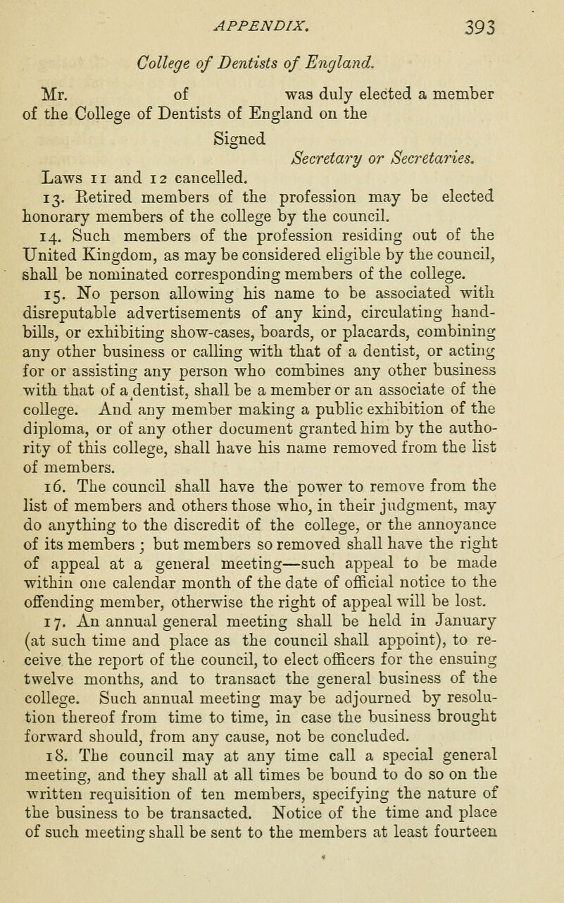 College of Dentists of England. Mr. of was duly elected a member of the College of Dentists of England on the Signed Secretary or Secretaries. Laws II and 12 cancelled. 13. Eetired members of the profession may be elected honorary members of the college by the council. 14. Such members of the profession residing out of the United Kingdom, as may be considered eligible by the council, shall be nominated corresponding members of the college. 15. No person allowing his name to be associated with disreputable advertisements of any kind, circulating hand- bills, or exhibiting show-cases, boards, or placards, combining any other business or calling with that of a dentist, or acting for or assisting any person who combines any other business with that of a dentist, shall be a member or an associate of the college. And any member making a public exhibition of the diploma, or of any other document granted him by the autho- rity of this college, shall have his name removed from the list of members. 16. The council shall have the power to remove from the list of members and others those who, in their judgment, may do anything to the discredit of the college, or the annoyance of its members ; but members so removed shall have the right of appeal at a general meeting—such appeal to be made within one calendar month of the date of official notice to the offending member, otherwise the right of appeal will be lost. 17. An annual general meeting shall be held in January (at such time and place as the council shall appoint), to re- ceive the report of the council, to elect officers for the ensuing twelve months, and to transact the general business of the college. Such annual meeting may be adjourned by resolu- tion thereof from time to time, in case the business brought forward should, from any cause, not be concluded. 18. The council may at any time call a special general meeting, and they shall at all times be bound to do so on the written requisition of ten members, specifying the nature of the business to be transacted. Notice of the time and place of such meetins: shall be sent to the members at least fourteen