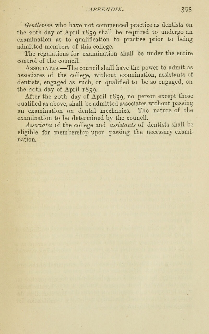 Gentlemen who liave not commenced practice as dentists on the 2oth day of April 1859 shall be required to undergo an examination as to qualification to practise prior to being admitted members of this college. The resfulations for examination shall be under the entire control of the council. Associates.—The council shall have the power to admit as associates of the college, without examination, assistants of dentists, engaged as such, or qualified to be so engaged, on the 20th day of April 1859. After the 20th day of April 1859, no person except those qualified as above, shall be admitted associates without passing an examination on dental mechanics. The nature of the examination to be determined by the council. Associates of the college and assista7its of dentists shall be eligible for membership upon passing the necessary exami- nation.