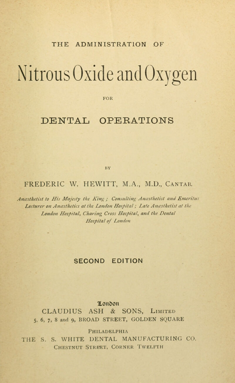 THE ADMINISTRATION OF Nitrous Oxide and Oxygen FOR DENTAL OPERATIONS FREDERIC W. HEWITT, M.A., M.D., Cantab. Anasthetist to His Majesty the King ; Consulting AncEsthetist and Emeritus Lecturer ott Anesthetics at the London Hospital: Late Anesthetist at the I^ondon Hospital, Charing Cross Hospital, and the Dental Hospital of London SECOND EDITION XonDon CLAUDIUS ASH & SONS, Limited 5, 6, 7, 8 and 9, BROAD STREKT, GOLDEN SQUARE Philauelphia THE S. S. WHITE DENTAL MANUFRACTURING CO. Chestnut Streict, Corner 'Iwei.fth