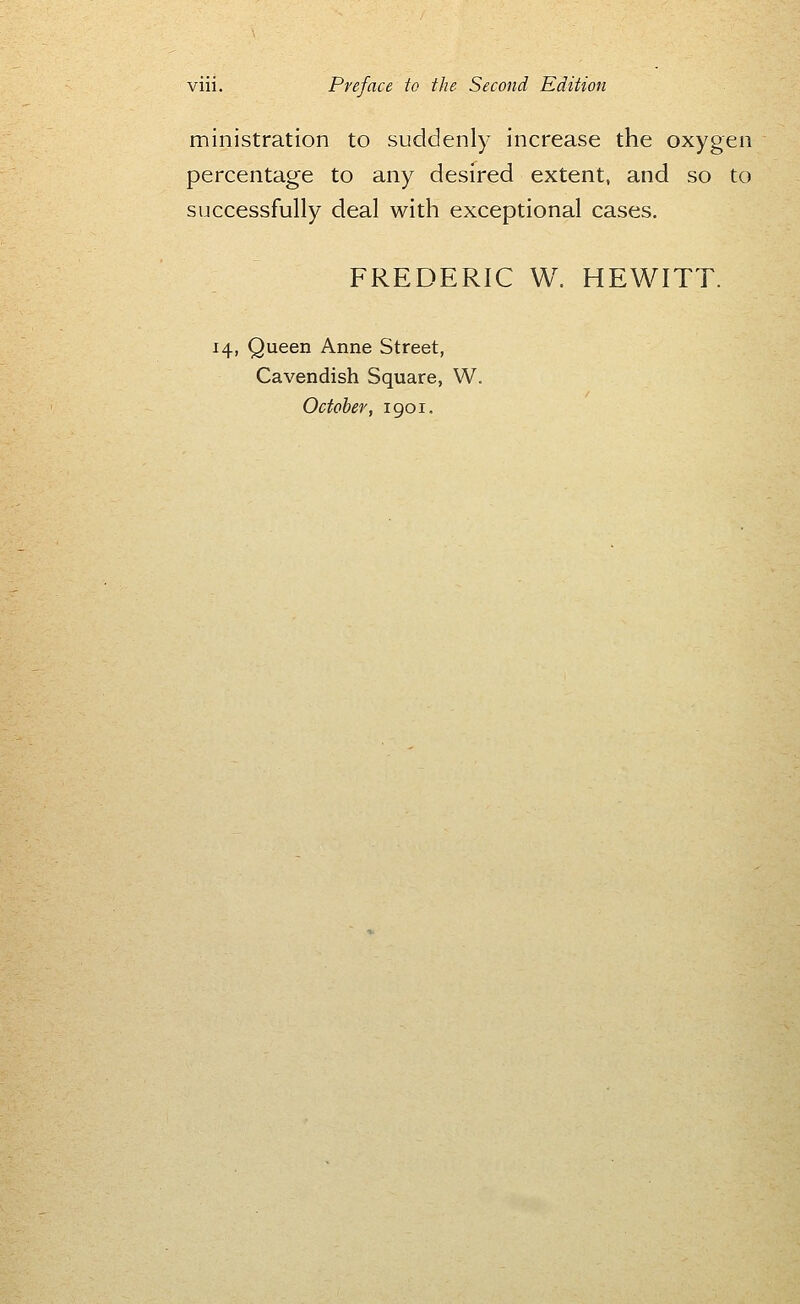 ministration to suddenly increase the oxygen percentage to any desired extent, and so to successfully deal with exceptional cases. FREDERIC W. HEWITT. 14, Queen Anne Street, Cavendish Square, W. October, 1901.