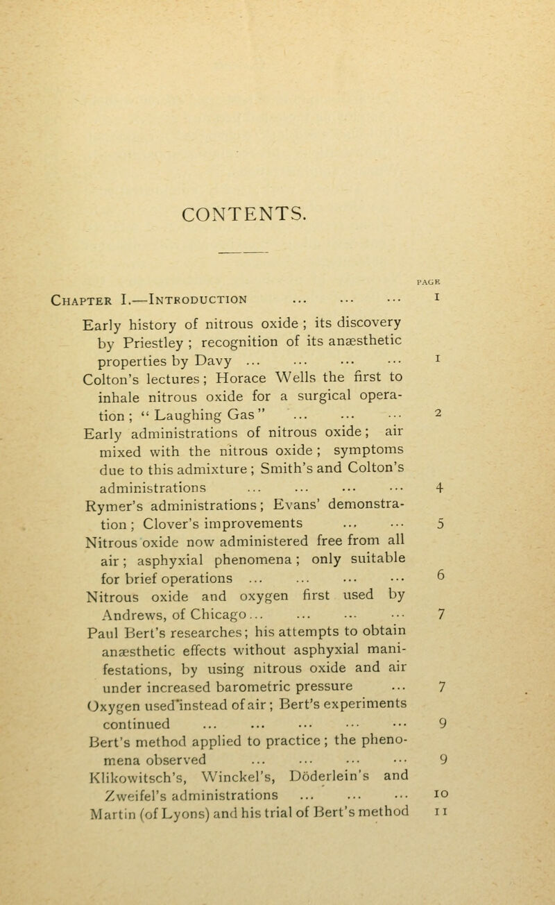 CONTENTS. PAGK Chapter I.—Introduction ... ... ••• i Early history of nitrous oxide ; its discovery by Priestley ; recognition of its anaesthetic properties by Davy ... ... ... ■•• ^ Colton's lectures; Horace Wells the first to inhale nitrous oxide for a surgical opera- tion ;  Laughing Gas ... ... ••■ 2 Early administrations of nitrous oxide; air mixed with the nitrous oxide ; symptoms due to this admixture ; Smith's and Colton's administrations ... ... ... ••. 4 Rymer's administrations ; Evans' demonstra- tion ; Clover's improvements ... ... 5 Nitrous oxide now administered free from all air; asphyxial phenomena; only suitable for brief operations ... ... ... ••• 6 Nitrous oxide and oxygen first used by Andrews, of Chicago •■• 7 Paul Bert's researches; his attempts to obtain anaesthetic effects without asphyxia) mani- festations, by using nitrous oxide and air under increased barometric pressure ... 7 Oxygen used'instead of air ; Bert's experiments continued ... ... ... ■•• ••• 9 Bert's method applied to practice; the pheno- mena observed ... ... ■•• ••• 9 Klikowitsch's, Winckel's, Doderlein's and Zweifel's administrations ... ... ••• 10 Martin (of Lyons) and his trial of Bert's method 11