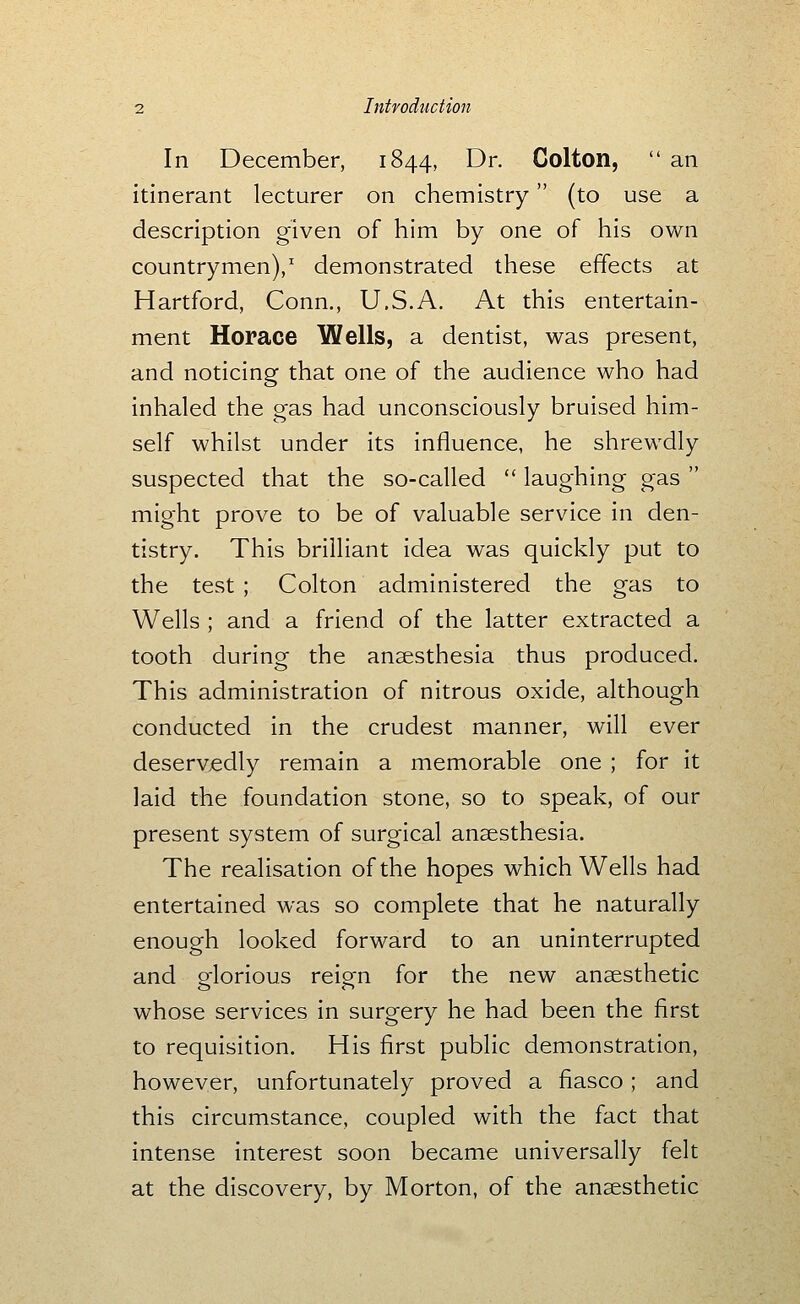 In December, 1844, Dr. Golton,  an itinerant lecturer on chemistry (to use a description given of him by one of his own countrymen)/ demonstrated these effects at Hartford, Conn., U.S.A. At this entertain- ment Horace Wells, a dentist, was present, and noticing that one of the audience who had inhaled the gas had unconsciously bruised him- self whilst under its influence, he shrewdly suspected that the so-called  laughing gas  might prove to be of valuable service in den- tistry. This brilliant idea was quickly put to the test ; Colton administered the gas to Wells ; and a friend of the latter extracted a tooth during the ansesthesia thus produced. This administration of nitrous oxide, although conducted in the crudest manner, will ever deservedly remain a memorable one ; for it laid the foundation stone, so to speak, of our present system of surgical anaesthesia. The realisation of the hopes which Wells had entertained was so complete that he naturally enough looked forward to an uninterrupted and glorious reign for the new anaesthetic whose services in surgery he had been the first to requisition. His first public demonstration, however, unfortunately proved a fiasco; and this circumstance, coupled with the fact that intense interest soon became universally felt at the discovery, by Morton, of the anesthetic