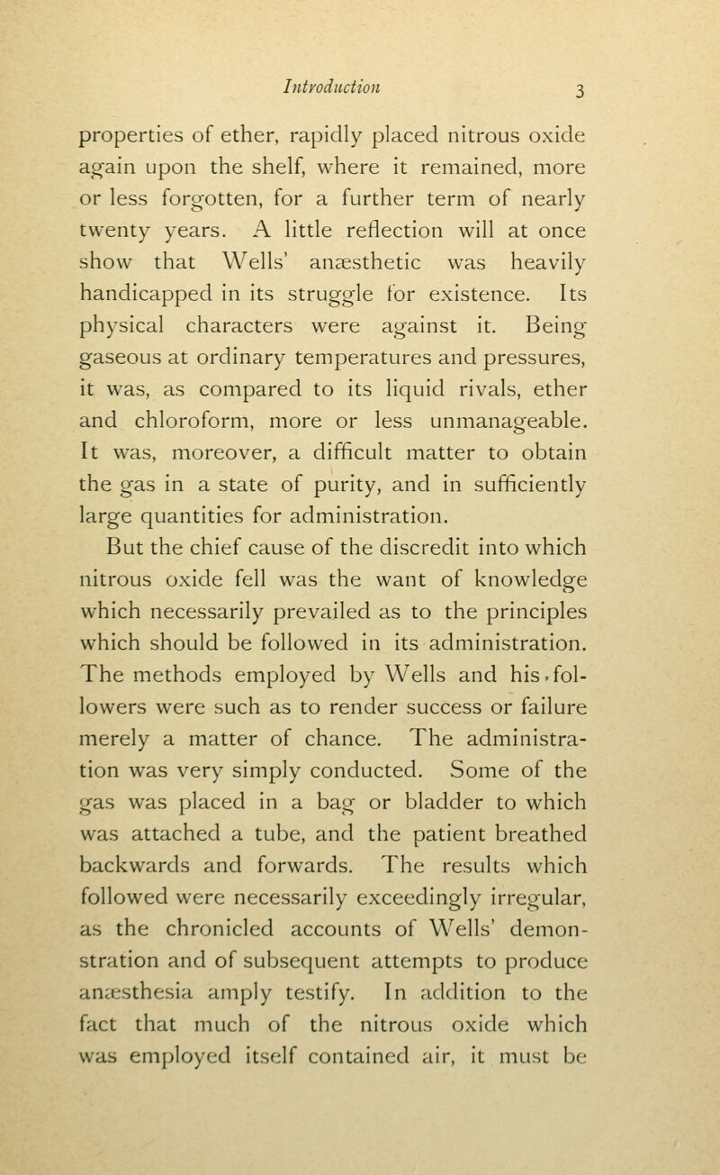 properties of ether, rapidly placed nitrous oxide again upon the shelf, where it remained, more or less forgotten, for a further term of nearly twenty years. A little reflection will at once show that Wells' anaesthetic was heavily handicapped in its struggle for existence. Its physical characters were against it. Being gaseous at ordinary temperatures and pressures, it was, as compared to its liquid rivals, ether and chloroform, more or less unmanageable. It was, moreover, a difficult matter to obtain the gas in a state of purity, and in sufficiently large quantities for administration. But the chief cause of the discredit into which nitrous oxide fell was the want of knowledge which necessarily prevailed as to the principles which should be followed in its administration. The methods employed by Wells and his.fol- lowers were such as to render success or failure merely a matter of chance. The administra- tion was very simply conducted. Some of the gas was placed in a bag or bladder to which was attached a tube, and the patient breathed backwards and forwards. The results which followed were necessarily exceedingly irregular, as the chronicled accounts of Wells' demon- stration and of subsequent attempts to produce anccsthesia amply testify. In addition to the fact that much of the nitrous oxide which was employed itself contained air, it must be