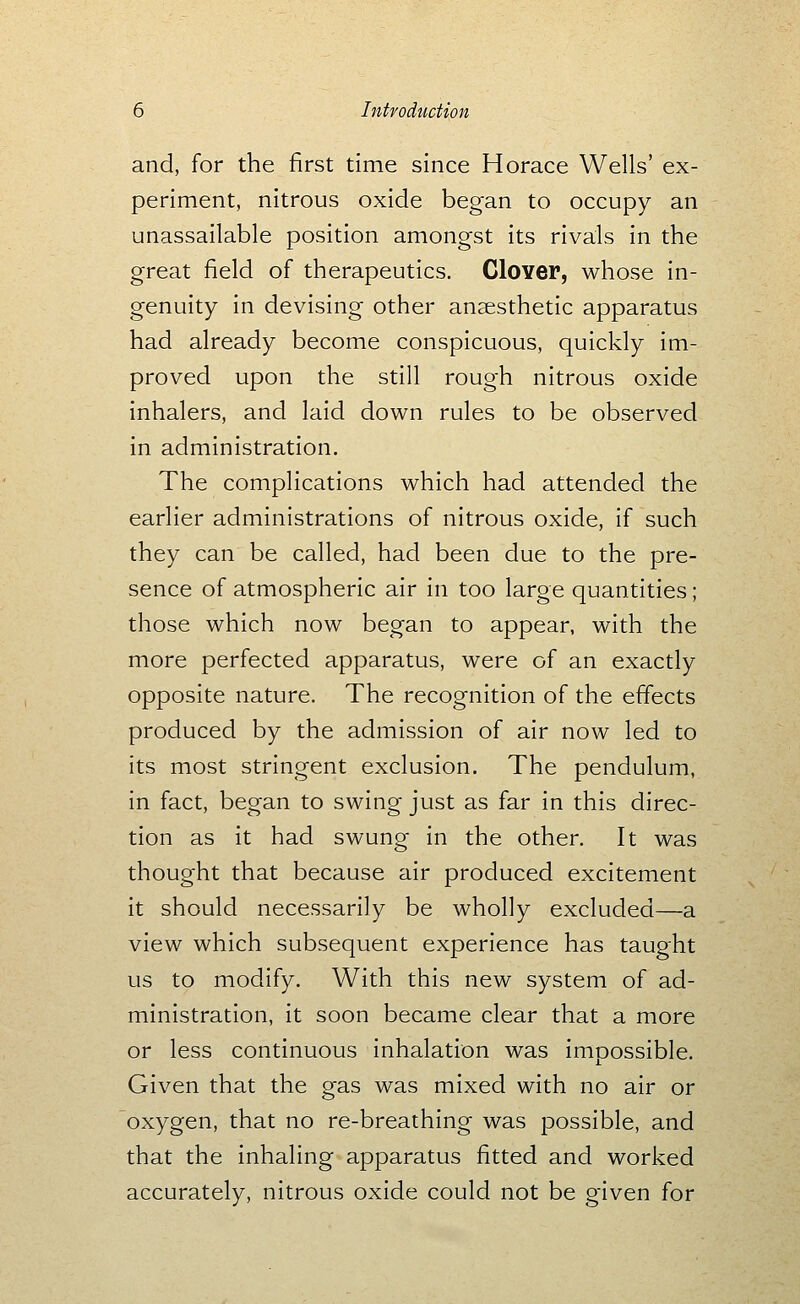 and, for the first time since Horace Wells' ex- periment, nitrous oxide began to occupy an unassailable position amongst its rivals in the great field of therapeutics. Clover, whose in- genuity in devising other anaesthetic apparatus had already become conspicuous, quickly im- proved upon the still rough nitrous oxide inhalers, and laid down rules to be observed in administration. The complications which had attended the earlier administrations of nitrous oxide, if such they can be called, had been due to the pre- sence of atmospheric air in too large quantities; those which now began to appear, with the more perfected apparatus, were of an exactly opposite nature. The recognition of the effects produced by the admission of air now led to its most stringent exclusion. The pendulum, in fact, began to swing just as far in this direc- tion as it had swung in the other. It was thought that because air produced excitement it should necessarily be wholly excluded—a view which subsequent experience has taught us to modify. With this new system of ad- ministration, it soon became clear that a more or less continuous inhalation was impossible. Given that the gas was mixed with no air or oxygen, that no re-breathing was possible, and that the inhaling apparatus fitted and worked accurately, nitrous oxide could not be given for