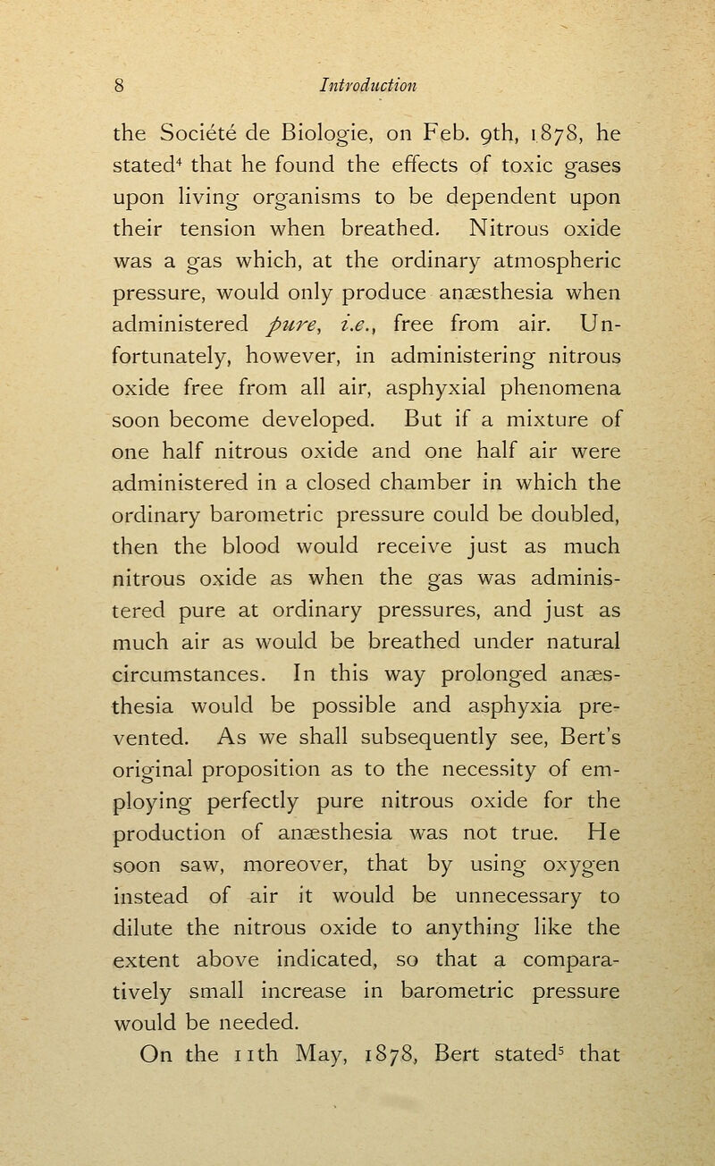 the Societe de Biologic, on Feb. 9th, 1878, he stated'^ that he found the effects of toxic gases upon Hving organisms to be dependent upon their tension when breathed. Nitrous oxide was a gas which, at the ordinary atmospheric pressure, would only produce anaesthesia when administered pure, i.e., free from air. Un- fortunately, however, in administering nitrous oxide free from all air, asphyxial phenomena soon become developed. But if a mixture of one half nitrous oxide and one half air were administered in a closed chamber in which the ordinary barometric pressure could be doubled, then the blood would receive just as much nitrous oxide as when the gas was adminis- tered pure at ordinary pressures, and just as much air as would be breathed under natural circumstances. In this way prolonged anaes- thesia would be possible and asphyxia pre- vented. As we shall subsequently see, Bert's original proposition as to the necessity of em- ploying perfectly pure nitrous oxide for the production of anaesthesia was not true. He soon saw, moreover, that by using oxygen instead of air it would be unnecessary to dilute the nitrous oxide to anything like the extent above indicated, so that a compara- tively small increase in barometric pressure would be needed. On the nth May, 1878, Bert stated^ that