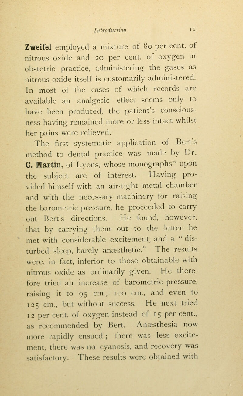 Zweifel employed a mixture of 80 per cent, of nitrous oxide and 20 per cent, of oxygen m obstetric practice, administering the gases as nitrous oxide itself is customarily administered. In most of the cases of which records are available an analgesic effect seems only to have been produced, the patient's conscious- ness having remained more or less intact whilst her pains were relieved. The first systematic application of Bert's method to dental practice was made by Dr. C. Martin, of Lyons, whose monographs' upon the subject are of interest. Having pro- vided himself with an air-tight metal chamber and with the necessary machinery for raising the barometric pressure, he proceeded to carry out Bert's directions. He found, however, that by carrying them out to the letter he met with considerable excitement, and a dis- turbed sleep, barely anaesthetic. The results were, in fact, inferior to those obtainable with nitrous oxide as ordinarily given. He there- fore tried an increase of barometric pressure, raising it to 95 cm., 100 cm., and even to 125 cm., but without success. He next tried 12 per cent, of oxygen instead of 15 per cent., as recommended by Bert. Anaesthesia now more rapidly ensued ; there was less excite- ment, there was no cyanosis, and recovery was satisfactory. These results were obtained with