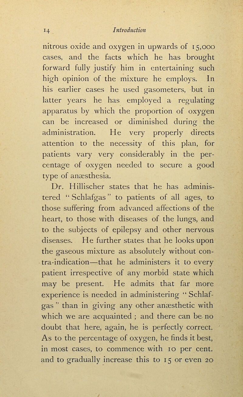 nitrous oxide and oxygen in upwards of 15,000 cases, and the facts which he has brought forward fully justify him in entertaining such high opinion of the mixture he employs. In his earlier cases he used gasometers, but in latter years he has employed a regulating apparatus by which the proportion of oxygen can be increased or diminished during the administration. He very properly directs attention to the necessity of this plan, for patients vary very considerably in the per- centage of oxygen needed to secure a good type of anaesthesia. Dr. Hillischer states that he has adminis- tered  Schlafgas to patients of all ages, to those suffering from advanced affections of the heart, to those with diseases of the lungs, and to the subjects of epilepsy and other nervous diseases. He further states that he looks upon the gaseous mixture as absolutely without con- tra-indication—that he administers it to every patient irrespective of any morbid state which may be present. He admits that far more experience is needed in administering Schlaf- gas  than in giving any other anaesthetic with which we are acquainted ; and there can be no doubt that here, again, he is perfectly correct. As to the percentage of oxygen, he finds it best, in most cases, to commence with 10 per cent, and to gradually increase this to 15 or even 20