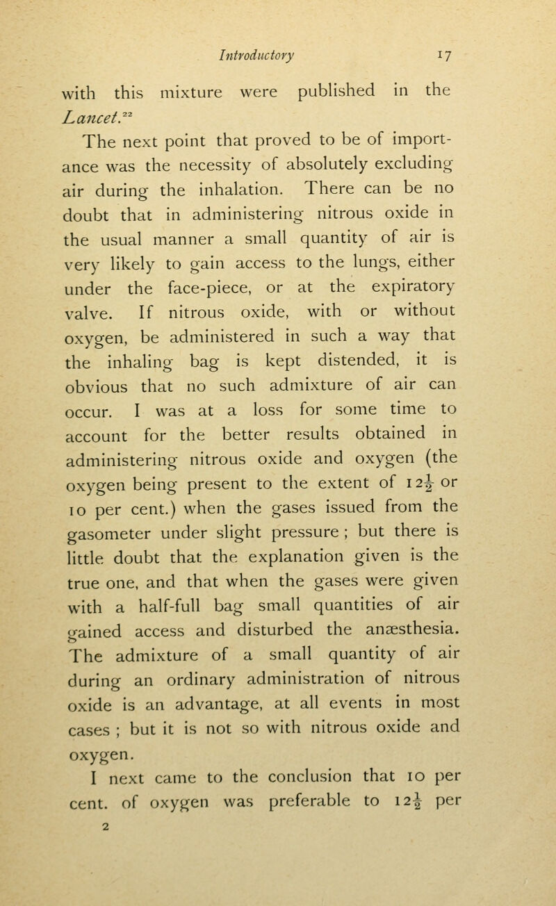 with this mixture were published in the The next point that proved to be of import- ance was the necessity of absolutely excluding air during the inhalation. There can be no doubt that in administering nitrous oxide in the usual manner a small quantity of air is very likely to gain access to the lungs, either under the face-piece, or at the expiratory valve. If nitrous oxide, with or without oxygen, be administered in such a way that the inhaling bag is kept distended, it is obvious that no such admixture of air can occur. I was at a loss for some time to account for the better results obtained in administering nitrous oxide and oxygen (the oxygen being present to the extent of 12^ or 10 per cent.) when the gases issued from the gasometer under slight pressure ; but there is little doubt that the explanation given is the true one, and that when the gases were given with a half-full bag small quantities of air gained access and disturbed the anaesthesia. The admixture of a small quantity of air during an ordinary administration of nitrous oxide is an advantage, at all events in most cases ; but it is not so with nitrous oxide and oxygen. I next came to the conclusion that 10 per cent, of oxygen was preferable to 12^ per 2