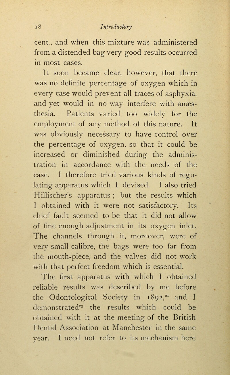 cent., and when this mixture was administered from a distended bag very good results occurred in most cases. It soon became clear, however, that there was no definite percentage of oxygen which in every case would prevent all traces of asphyxia, and yet would in no way interfere with anaes- thesia. Patients varied too widely for the employment of any method of this nature. It was obviously necessary to have control over the percentage of oxygen, so that it could be increased or diminished during the adminis- tration in accordance with the needs of the case. I therefore tried various kinds of resfu- lating apparatus which I devised. I also tried Hillischer's apparatus ; but the results which I obtained with it were not satisfactory. Its chief fault seemed to be that it did not allow of fine enough adjustment in its oxygen inlet. The channels through it, moreover, were of very small calibre, the bags were too far from the mouth-piece, and the valves did not work with that perfect freedom which is essential. The first apparatus with which I obtained reliable results was described by me before the Odontological Society in 1892,^' and I demonstrated''^ the results which could be obtained with it at the meeting of the British Dental Association at Manchester in the same year. I need not refer to its mechanism here