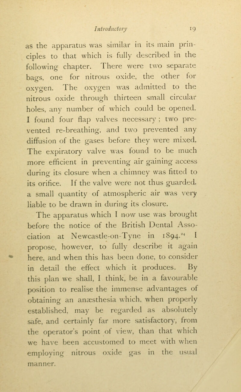 as the apparatus was similar in its main prin- ciples to that which is fully described in the following chapter. There were two separate bao-s. one for nitrous oxide, the other for oxvo'en. The oxygen was admitted to the nitrous oxide through thirteen small circular holes, any number of which could be opened. I found four flap valves necessary ; two pre- vented re-breathing, and two prevented any diffusion of the gases before they were mixed. The expiratory valve was found to be much more efficient in preventing air gaining access during its closure when a chimney was fitted to its orifice. If the valve were not thus guarded. a small quantity of atmospheric air was very liable to be drawn in during its closure. The apparatus which I now use was brought before the notice of the British Dental Asso- ciation at Newcasde-on-Tyne in 1894.'^ I propose, however, to fully describe it again here, and when this has been done, to consider in detail the effect which it produces. By this plan we shall, I think, l3e in a favourable position to realise the immense advantages of obtaining an anaesthesia which, when properly established, may be regarded as absolutely safe, and certainly far more satisfactory, from the operator's point of view, than that which we have been accustomed to meet with when employing nitrous oxide gas in the usual manner.