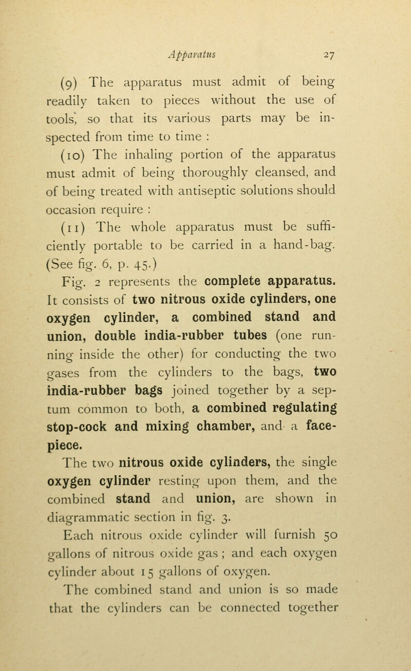 (9) The apparatus must admit of being readily taken to pieces without the use of tools', so that its various parts may be in- spected from time to time : (10) The inhaling portion of the apparatus must admit of being thoroughly cleansed, and of being treated with antiseptic solutions should occasion require : (11) The whole apparatus must be suffi- ciently portable to be carried in a hand-bag. (See fig. 6, p. 45.) Fig. 2 represents the complete apparatus. It consists of two nitrous oxide cylinders, one oxygen cylinder, a combined stand and union, double india-rubber tubes (one run- ning inside the other) for conducting the tw^o gases from the cylinders to the bags, two india-rubber bags joined together by a sep- tum common to both, a combined regulating stop-cock and mixing chamber, and a face- piece. The two nitrous oxide cylinders, the single oxygen cylinder resting upon them, and the combined stand and union, are shown in diagrammatic section in fig. 3. Each nitrous oxide cylinder will furnish 50 gallons of nitrous oxide gas ; and each oxygen cylinder about 15 gallons of oxygen. The combined stand and union is so made that the cylinders can be connected together