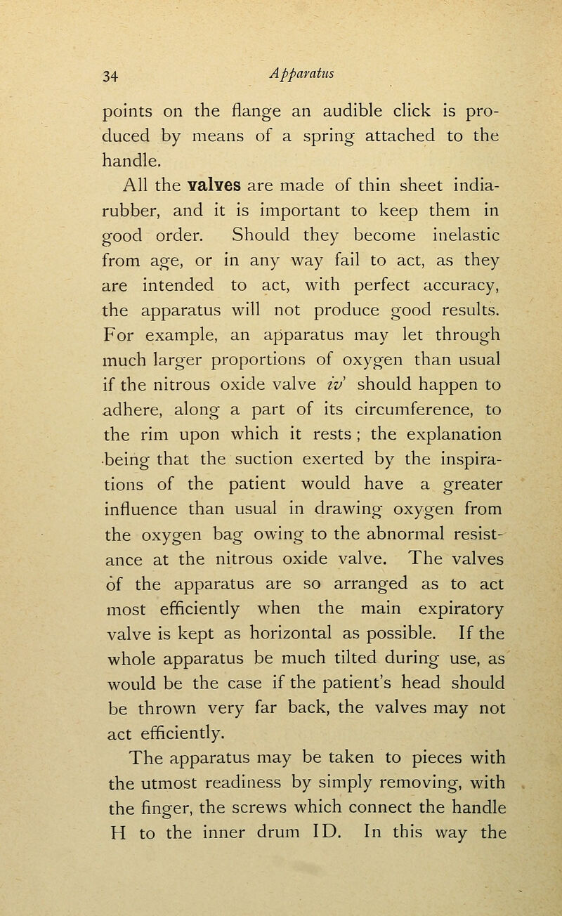 points on the flange an audible click is pro- duced by means of a spring attached to the handle. All the Yalves are made of thin sheet india- rubber, and it is important to keep them in good order. Should they become inelastic from age, or in any way fail to act, as they are intended to act, with perfect accuracy, the apparatus will not produce good results. For example, an apparatus may let through much larger proportions of oxygen than usual if the nitrous oxide valve iv should happen to adhere, along a part of its circumference, to the rim upon which it rests ; the explanation •being that the suction exerted by the inspira- tions of the patient would have a greater influence than usual in drawing oxygen from the oxygen bag owing to the abnormal resist- ance at the nitrous oxide valve. The valves of the apparatus are so arranged as to act most efficiently when the main expiratory valve is kept as horizontal as possible. If the whole apparatus be much tilted during use, as would be the case if the patient's head should be thrown very far back, the valves may not act efficiently. The apparatus may be taken to pieces with the utmost readiness by simply removing, with the finger, the screws which connect the handle H to the inner drum ID. In this way the