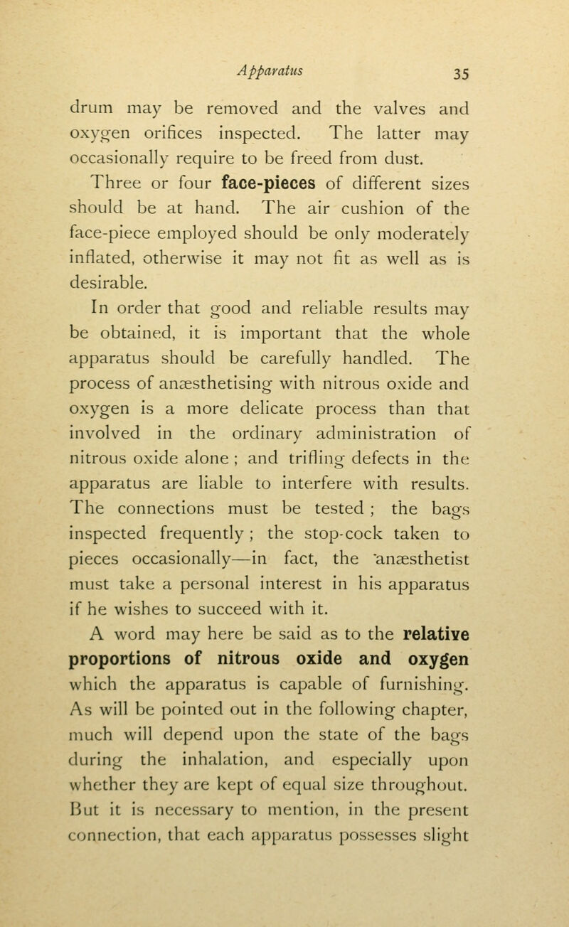 drum may be removed and the valves and oxygen orifices inspected. The latter may occasionally require to be freed from dust. Three or four face-pieces of different sizes should be at hand. The air cushion of the face-piece employed should be only moderately inflated, otherwise it may not fit as well as is desirable. In order that good and reliable results may be obtained, it is important that the whole apparatus should be carefully handled. The process of anaesthetising with nitrous oxide and oxygen is a more delicate process than that involved in the ordinary administration of nitrous oxide alone ; and trifling defects in the apparatus are liable to interfere with results. The connections must be tested ; the baos inspected frequently ; the stop-cock taken to pieces occasionally—in fact, the anaesthetist must take a personal interest in his apparatus if he wishes to succeed with it. A word may here be said as to the relative proportions of nitrous oxide and oxygen which the apparatus is capable of furnishing. As will be pointed out in the following chapter, much will depend upon the state of the bags during the inhalation, and especially upon whether they are kept of equal size throughout. But it is necessary to mention, in the present connection, that each apparatus possesses slight