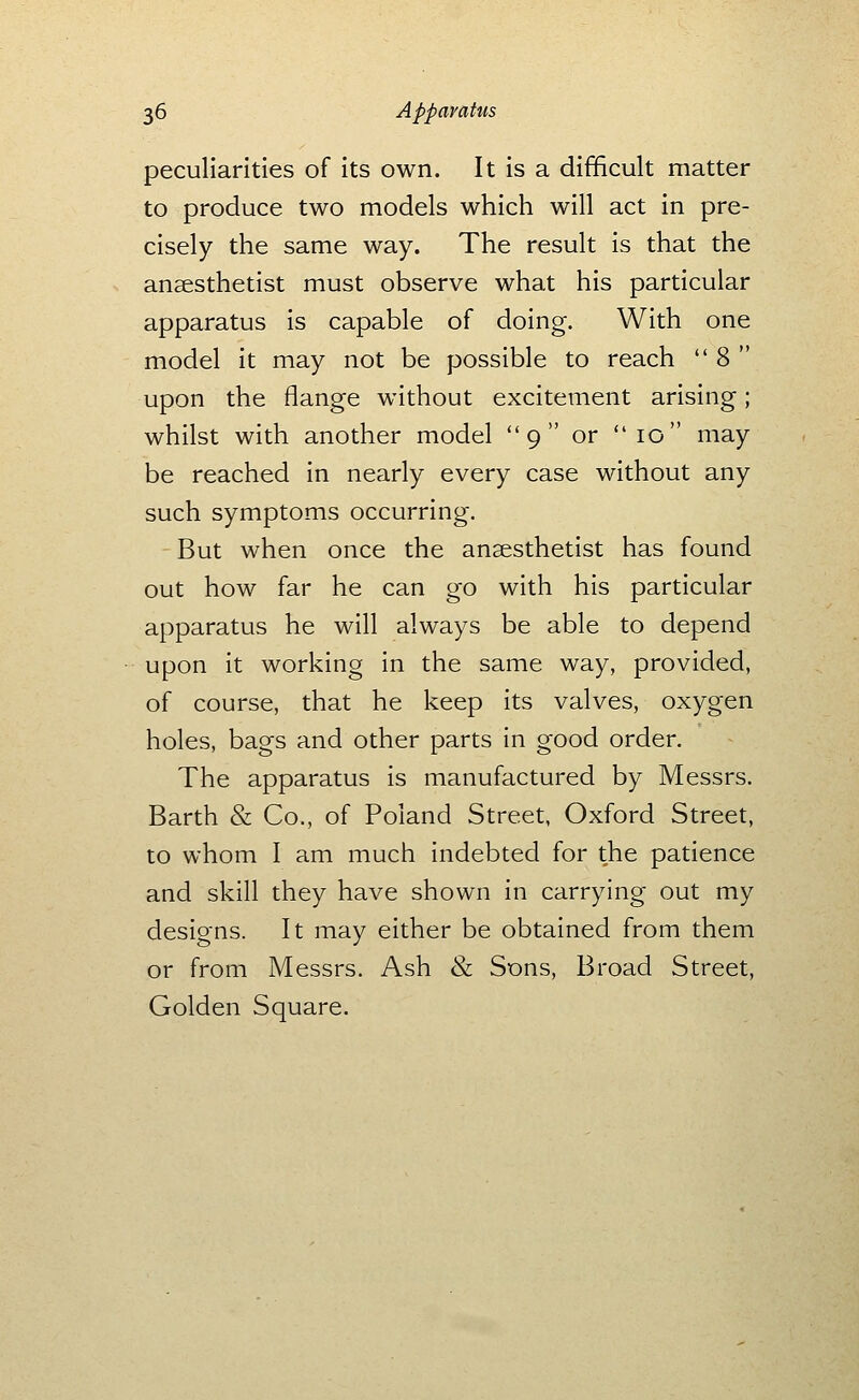 peculiarities of its own. It is a difficult matter to produce two models which will act in pre- cisely the same way. The result is that the anaesthetist must observe what his particular apparatus is capable of doing. With one model it may not be possible to reach  8  upon the flange without excitement arising; whilst with another model 9 or 10 may be reached in nearly every case without any such symptoms occurring. But when once the anaesthetist has found out how far he can go with his particular apparatus he will always be able to depend upon it working in the same way, provided, of course, that he keep its valves, oxygen holes, bags and other parts in good order. The apparatus is manufactured by Messrs. Barth & Co., of Poland Street, Oxford Street, to whom I am much indebted for the patience and skill they have shown in carrying out my designs. It may either be obtained from them or from Messrs. Ash & Sons, Broad Street, Golden Square.