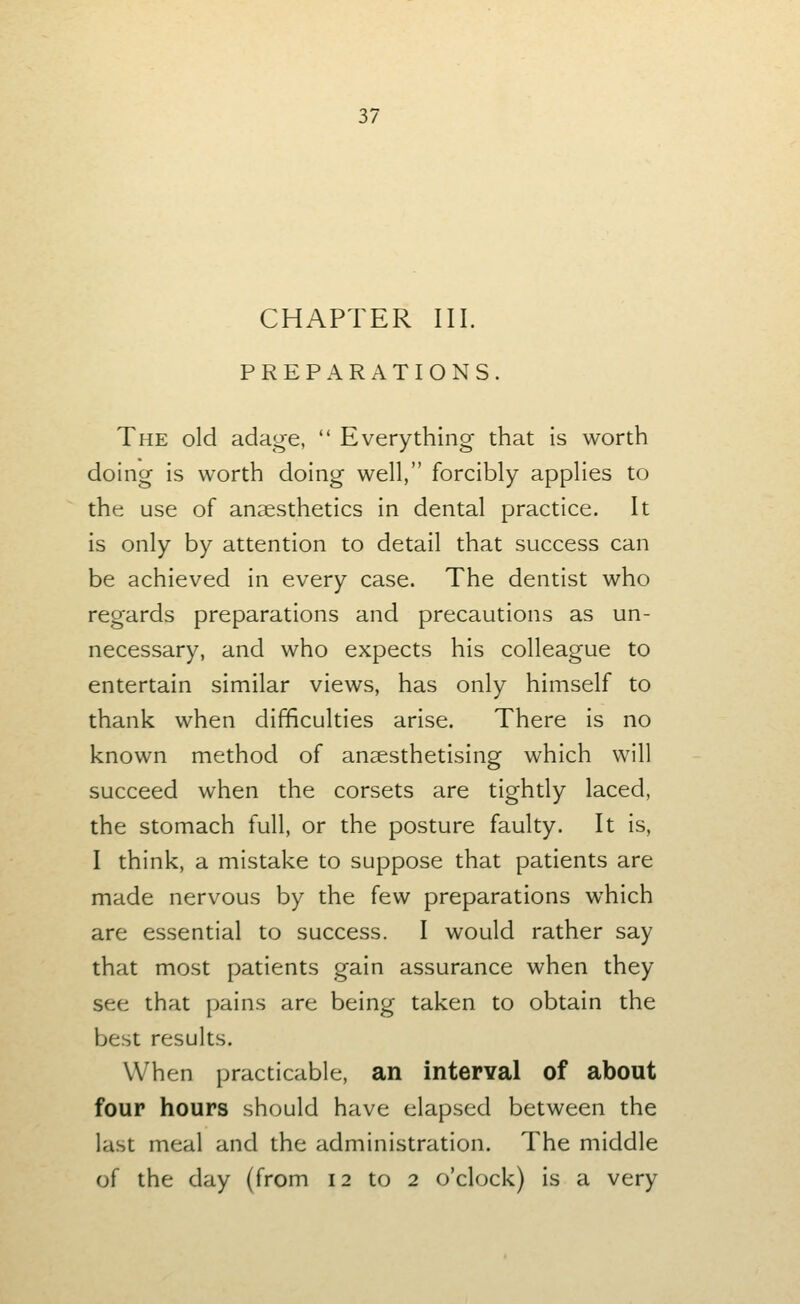 CHAPTER III. PREPARATIONS. The old adage,  Everything that is worth doing is worth doing well, forcibly applies to the use of anaesthetics in dental practice. It is only by attention to detail that success can be achieved in every case. The dentist who regards preparations and precautions as un- necessary, and who expects his colleague to entertain similar views, has only himself to thank when difficulties arise. There is no known method of anaesthetising which will succeed when the corsets are tightly laced, the stomach full, or the posture faulty. It is, I think, a mistake to suppose that patients are made nervous by the few preparations which are essential to success. I would rather say that most patients gain assurance when they see that pains are being taken to obtain the best results. When practicable, an interval of about four hours should have elapsed between the last meal and the administration. The middle of the day (from 12 to 2 o'clock) is a very