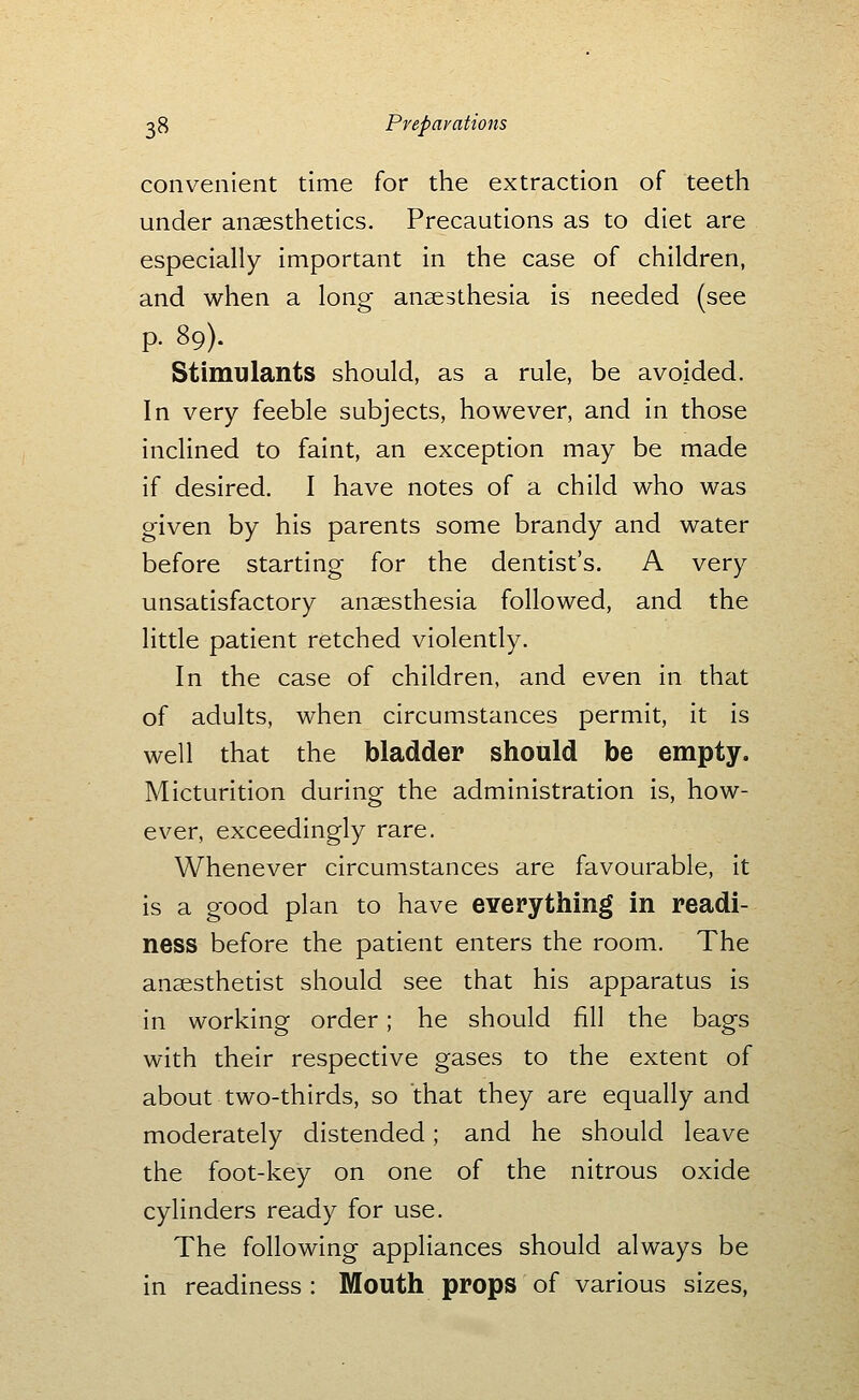 convenient time for the extraction of teeth under anaesthetics. Precautions as to diet are especially important in the case of children, and when a long anaesthesia is needed (see p. 89). Stimulants should, as a rule, be avoided. In very feeble subjects, however, and in those inclined to faint, an exception may be made if desired. I have notes of a child who was given by his parents some brandy and water before starting for the dentist's. A very unsatisfactory anaesthesia followed, and the little patient retched violently. In the case of children, and even in that of adults, when circumstances permit, it is well that the bladder should be empty. Micturition during the administration is, how- ever, exceedingly rare. Whenever circumstances are favourable, it is a good plan to have CYerything in readi- ness before the patient enters the room. The anaesthetist should see that his apparatus is in working order; he should fill the bags with their respective gases to the extent of about two-thirds, so that they are equally and moderately distended; and he should leave the foot-key on one of the nitrous oxide cylinders ready for use. The following appliances should always be in readiness : Mouth props of various sizes,