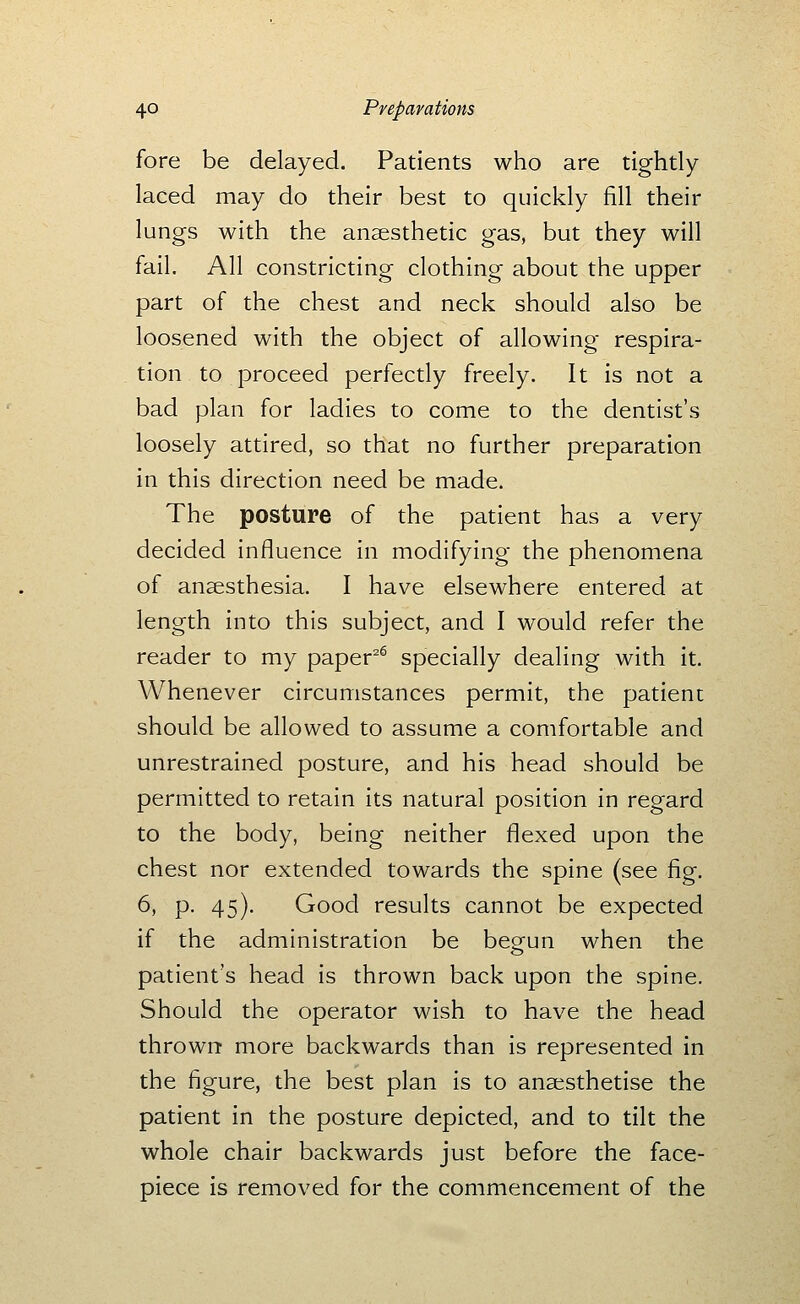 fore be delayed. Patients who are tightly laced may do their best to quickly fill their lungs with the anaesthetic gas, but they will fail. All constricting clothing about the upper part of the chest and neck should also be loosened with the object of allowing respira- tion to proceed perfectly freely. It is not a bad plan for ladies to come to the dentist's loosely attired, so that no further preparation in this direction need be made. The posture of the patient has a very decided influence in modifying the phenomena of anaesthesia. I have elsewhere entered at length into this subject, and I would refer the reader to my paper^^ specially dealing with it. Whenever circumstances permit, the patient should be allowed to assume a comfortable and unrestrained posture, and his head should be permitted to retain its natural position in regard to the body, being neither flexed upon the chest nor extended towards the spine (see fig. 6, p. 45). Good results cannot be expected if the administration be beorun when the patient's head is thrown back upon the spine. Should the operator wish to have the head thrown more backwards than is represented in the figure, the best plan is to anaesthetise the patient in the posture depicted, and to tilt the whole chair backwards just before the face- piece is removed for the commencement of the