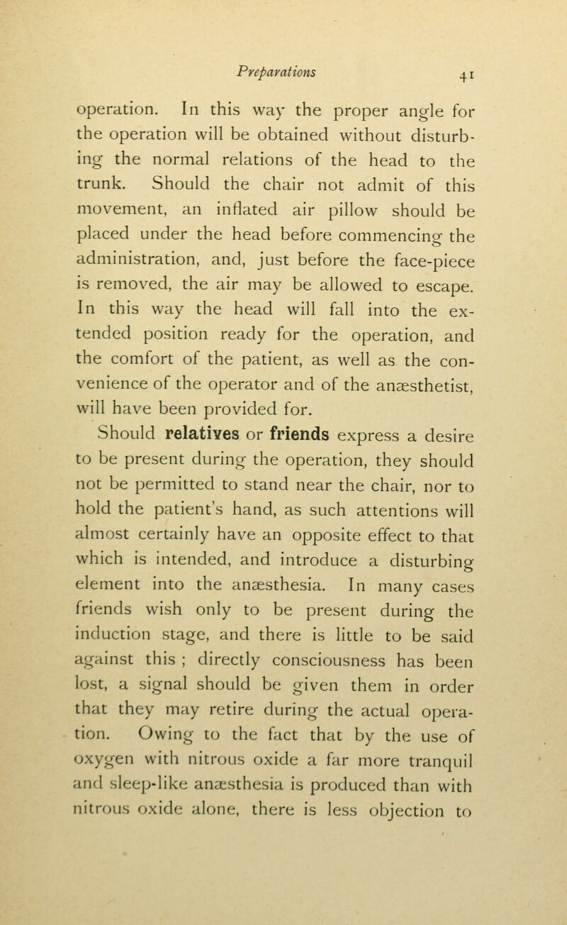 operation. In this way the proper angle for the operation will be obtained without disturb- ing the normal relations of the head to the trunk. Should the chair not admit of this movement, an inflated air pillow should be placed under the head before commencine the administration, and, just before the face-piece is removed, the air may be allowed to escape. In this way the head will fall into the ex- tended position ready for the operation, and the comfort of the patient, as well as the con- venience of the operator and of the anaesthetist, will have been provided for. Should relatives or friends express a desire to be present during the operation, they should not be permitted to stand near the chair, nor to hold the patient's hand, as such attentions will almost certainly have an opposite effect to that which is intended, and introduce a disturbino- element into the anaesthesia. In many cases friends wish only to be present during the induction stage, and there is little to be said against this ; directly consciousness has been lost, a signal should be given them in order that they may retire during the actual opera- tion. Owing to the fact that by the use of oxygen with nitrous oxide a far more tranquil and sleep-like anaesthesia is produced than with nitrous oxide alone, there is less objection to