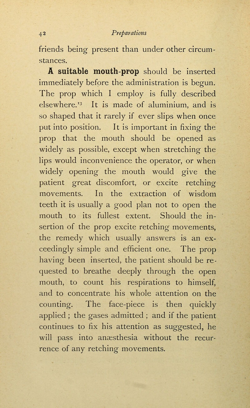 friends being present than under other circum- stances. A suitable mouth-prop should be inserted immediately before the administration is begun. The prop which I employ is fully described elsewhere.'^ It is made of aluminium, and is so shaped that it rarely if ever slips when once put into position. It is important in fixing the prop that the mouth should be opened as widely as possible, except when stretching the lips would inconvenience the operator, or when widely opening the mouth would give the patient great discomfort, or excite retching movements. In the extraction of wisdom teeth it is usually a good plan not to open the mouth to its fullest extent. Should the in- sertion of the prop excite retching movements, the remedy which usually answers is an ex- ceedingly simple and efficient one. The prop having been inserted, the patient should be re- quested to breathe deeply through the open mouth, to count his respirations to himself, and to concentrate his whole attention on the counting. The face-piece is then quickly applied ; the gases admitted ; and if the patient continues to fix his attention as suggested, he will pass into anaesthesia without the recur- rence of any retching movements.