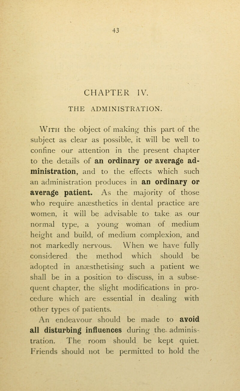 CHAPTER IV. THE ADMINISTRATION. With the object of making this part of the subject as clear as possible, it will be well to confine our attention in the present chapter to the details of an ordinary or average ad- ministration, and to the effects which such an administration produces in an ordinary or average patient. As the majority of those who require anaesthetics in dental practice are women, it will be advisable to take as our normal type, a young woman of medium height and build, of medium complexion, and not markedly nervous. When we have fully considered the method which should be adopted in anaesthetising such a patient we shall be in a position to discuss, in a subse- quent chapter, the slight modifications in pro- cedure which are essential in dealing with other types of patients. An endeavour should be made to avoid all disturbing influences during the adminis- tration. The room should be kept quiet. Friends should not be permitted to hold the