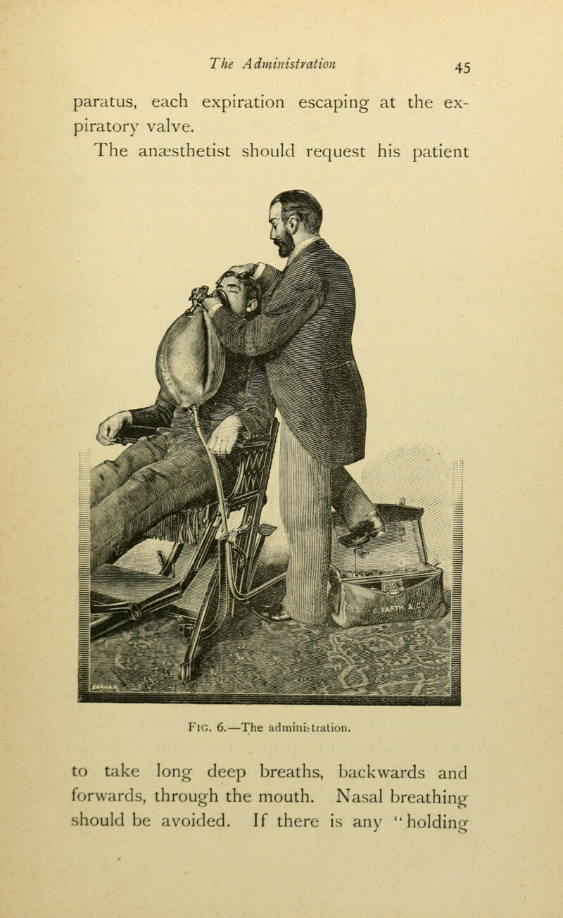 paratus, each expiration escaping at the ex- piratory valve. The anaesthetist should request his patient Fig. 6.—The adminUtralion. to take lontr deep breaths, backwards and forwards, through the mouth. Nasal breathing should be avoided. If there is any  holdine^