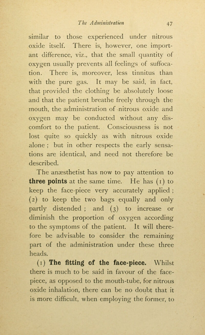 similar to those experienced under nitrous oxide itself. There is, however, one import- ant difference, viz., that the small quantity of oxygen usually prevents all feelings of suffoca- tion. There is, moreover, less tinnitus than with the pure gas. It may be said, in fact, that provided the clothing be absolutely loose and that the patient breathe freely through the mouth, the administration of nitrous oxide and oxygen may be conducted without any dis- comfort to the patient. Consciousness is not lost quite so quickly as with nitrous oxide alone ; but in other respects the early sensa- tions are identical, and need not therefore be described. The anaesthetist has now to pay attention to three points at the same time. He has (i) to keep the face-piece very accurately applied ; (2) to keep the two bags equally and only partly distended ; and (3) to increase or diminish the proportion of oxygen according to the symptoms of the patient. It will there- fore be advisable to consider the remainino- part of the administration under these three heads. (i) The fitting of the face-piece. Whilst there is much to be said in favour of the face- piece, as opposed to the mouth-tube, for nitrous oxide inhalation, there can be no doubt that it is more difficult, when employing the former, to