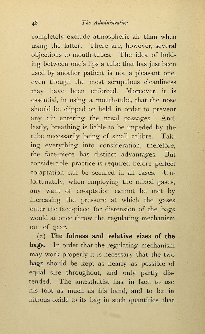 completely exclude atmospheric air than when using the latter. There are, however, several objections to mouth-tubes. The idea of hold- ing between one's lips a tube that has just been used by another patient is not a pleasant one, even though the most scrupulous cleanliness may have been enforced. Moreover, it is essential, in using a mouth-tube, that the nose should be clipped or held, in order to prevent any air entering the nasal passages. And, lastly, breathing is liable to be impeded by the tube necessarily being of small calibre. Tak- ing everything into consideration, therefore, the face-piece has distinct advantages. But considerable practice is required before perfect co-aptation can be secured in all cases. Un- fortunately, when employing the mixed gases, any want of co-aptation cannot be met by increasing the pressure at which the gases enter the face-piece, for distension of the bags would at once throw the regulating mechanism out of orear. (2) The fulness and relative sizes of the bags. In order that the regulating mechanism may work properly it is necessary that the two bags should be kept as nearly as possible of equal size throughout, and only partly dis- tended. The anaesthetist has, in fact, to use his foot as much as his hand, and to let in nitrous oxide to its bag in such quantities that