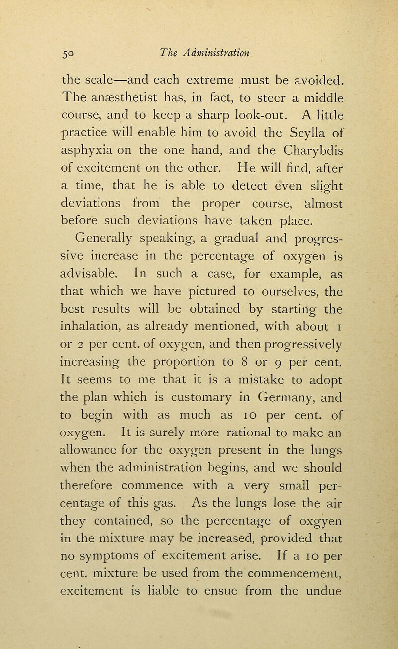 the scale—and each extreme must be avoided. The anaesthetist has, in fact, to steer a middle course, and to keep a sharp look-out. A little practice will enable him to avoid the Scylla of asphyxia on the one hand, and the Charybdis of excitement on the other. He will find, after a time, that he is able to detect even sligrht deviations from the proper course, almost before such deviations have taken place. Generally speaking, a gradual and progres- sive increase in the percentage of oxygen is advisable. In such a case, for example, as that which we have pictured to ourselves, the best results will be obtained by starting the inhalation, as already mentioned, with about i or 2 per cent, of oxygen, and then progressively increasing the proportion to 8 or 9 per cent. It seems to me that it is a mistake to adopt the plan which is customary in Germany, and to begin with as much as 10 per cent, of oxygen. It is surely more rational to make an allowance for the oxygen present in the lungs when the administration begins, and we should therefore commence with a very small per- centage of this gas. As the lungs lose the air they contained, so the percentage of oxgyen in the mixture may be increased, provided that no symptoms of excitement arise. If a 10 per cent, mixture be used from the commencement, excitement is liable to ensue from the undue