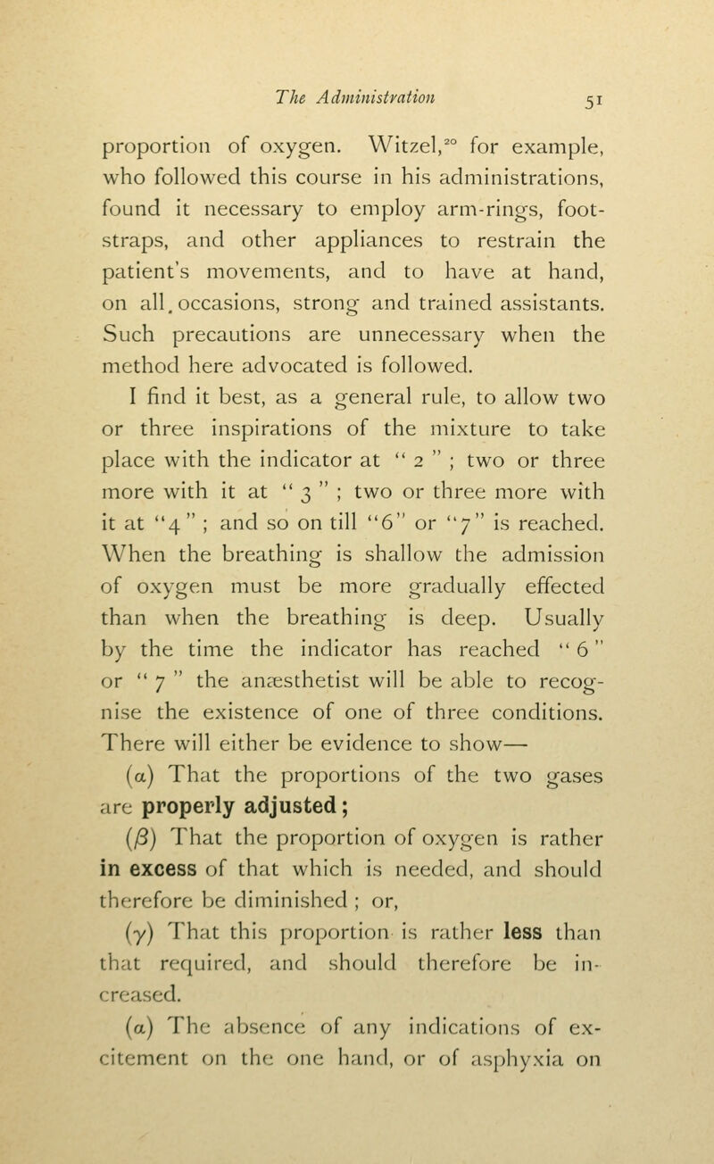 proportion of oxygen. Witzel,^° for example, who followed this course in his administrations, found it necessary to employ arm-rings, foot- straps, and other appliances to restrain the patient's movements, and to have at hand, on all, occasions, strong and trained assistants. Such precautions are unnecessary when the method here advocated is followed. I find it best, as a general rule, to allow two or three inspirations of the mixture to take place with the indicator at  2  ; two or three more with it at  3  ; two or three more with it at 4 ; and so on till 6 or 7 is reached. When the breathing is shallow the admission of oxygen must be more gradually effected than when the breathing is deep. Usually by the time the indicator has reached  6 or  7  the anaisthetist will be able to recog- nise the existence of one of three conditions. There will either be evidence to show— (a) That the proportions of the two gases are properly adjusted; (j8) That the proportion of oxygen is rather in excess of that which is needed, and should therefore be diminished ; or, (y) That this proportion is rather less than that required, and should therefore be in- creased. (a) The absence of any indications of ex- citement on the one hand, or of asphyxia on