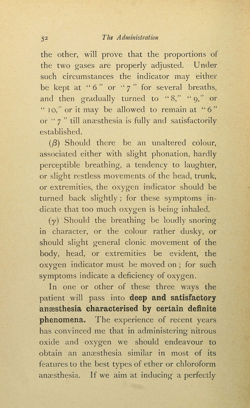 the other, will prove that the proportions of the two gases are properly adjusted. Under such circumstances the indicator may either be kept at  6  or  7  for several breaths, and then gradually turned to 8, 9, or  10, or it may be allowed to remain at 6 or '' 7  till anaesthesia is fully and satisfactorily established. [^) Should there be an unaltered colour, associated either with slight phonation, hardly perceptible breathing, a tendency to laughter, or slight restless movements of the head, trunk, or extremities, the oxygen indicator should be turned back slightly; for these symptoms in- dicate that too much oxygen is being inhaled. (y) Should the breathing be loudly snoring in character, or the colour rather dusky, or should slio-ht oeneral clonic movement of the body, head, or extremities be evident, the oxygen indicator must be moved on ; for such symptoms indicate a deficiency of oxygen. In one or other of these three ways the patient will pass into deep and satisfactory ansssthesia characterised by certain definite phenomena. The experience of recent years has convinced me that in administering nitrous oxide and oxygen we should endeavour to obtain an anaesthesia similar in most of its features to the best types of ether or chloroform anaesthesia. If we aim at inducing a perfectly