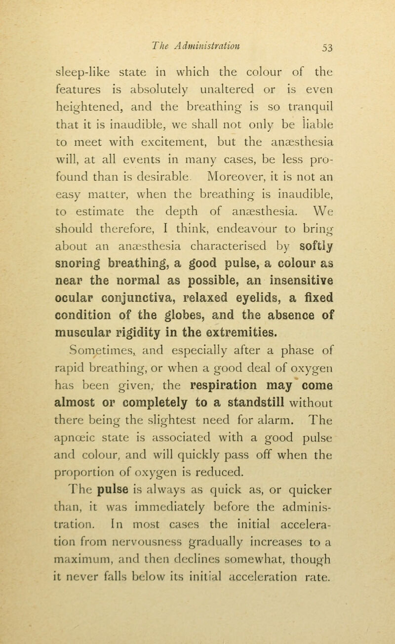 sleep-like state in which the colour of the features is absolutely unaltered or is even heightened, and the breathing is so tranquil that it is inaudible, we shall not only be liable to meet with excitement, but the ansestliesia will, at all events in many cases, be less pro- found than is desirable Moreover, it is not an easy matter, when the breathing is inaudible, to estimate the depth of anaesthesia. We should therefore, I think, endeavour to bring about an ancesthesia characterised by softly snoring breathing, a good pulse, a colour as near the normal as possible, an insensitive ocular conjunctiva, relaxed eyelids, a fixed condition of the globes, and the absence of muscular rigidity in the extremities. Sometimes, and especially after a pheise of rapid breathing, or when a good deal of oxygen has been given, the respiration may come almost or completely to a standstill without there being the slightest need for alarm. The apnoeic state is associated with a good pulse and colour, and will quickly pass off when the proportion of oxygen is reduced. The pulse is always as quick as, or quicker than, it was immediately before the adminis- tration. In most cases the initial accelera- tion from nervousness gradually increases to a maximum, and then declines somewhat, though it never falls below its initial acceleration rate.