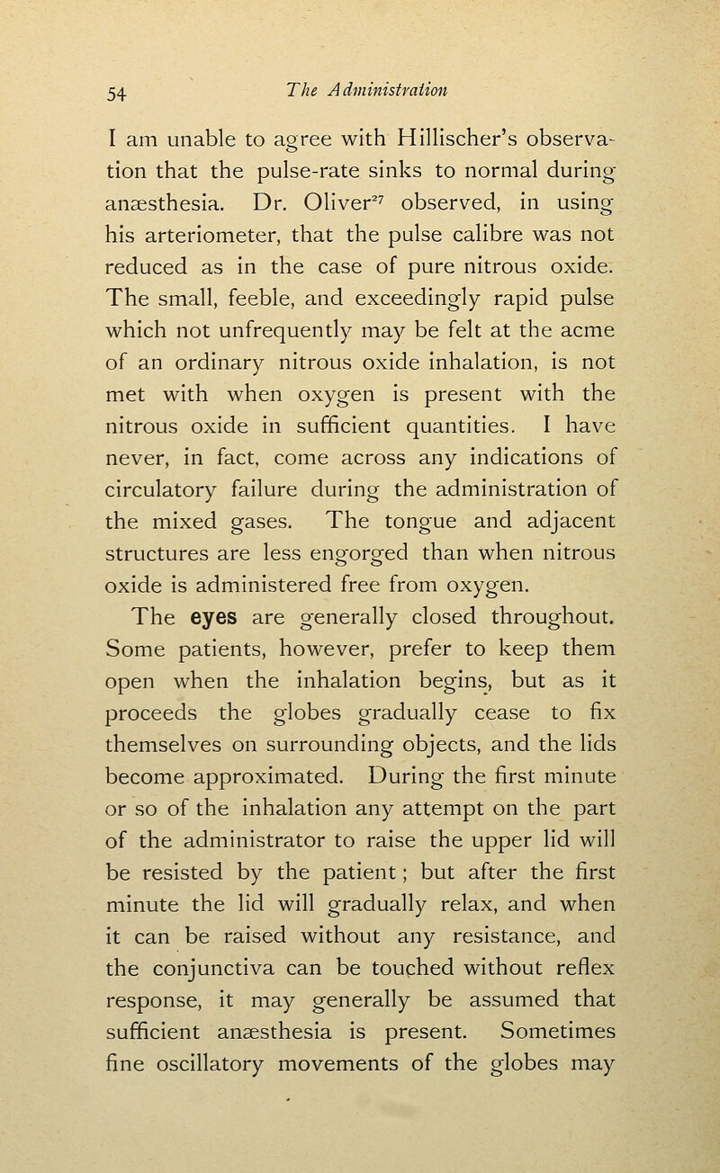 I am unable to aoree with Hillischer's observa- tion that the pulse-rate sinks to normal during anaesthesia. Dr. Oliver^^ observed, in using his arteriometer, that the pulse calibre was not reduced as in the case of pure nitrous oxide. The small, feeble, and exceedingly rapid pulse which not unfrequently may be felt at the acme of an ordinary nitrous oxide inhalation, is not met with when oxygen is present with the nitrous oxide in sufficient quantities. I have never, in fact, come across any indications of circulatory failure during the administration of the mixed gases. The tongue and adjacent structures are less engorged than when nitrous oxide is administered free from oxygen. The eyes are generally closed throughout. Some patients, however, prefer to keep them open when the inhalation begins, but as it proceeds the globes gradually cease to fix themselves on surrounding objects, and the lids become approximated. During the first minute or so of the inhalation any attempt on the part of the administrator to raise the upper lid will be resisted by the patient; but after the first minute the lid will gradually relax, and when it can be raised without any resistance, and the conjunctiva can be touched without reflex response, it may generally be assumed that sufficient anaesthesia is present. Sometimes fine oscillatory movements of the globes may