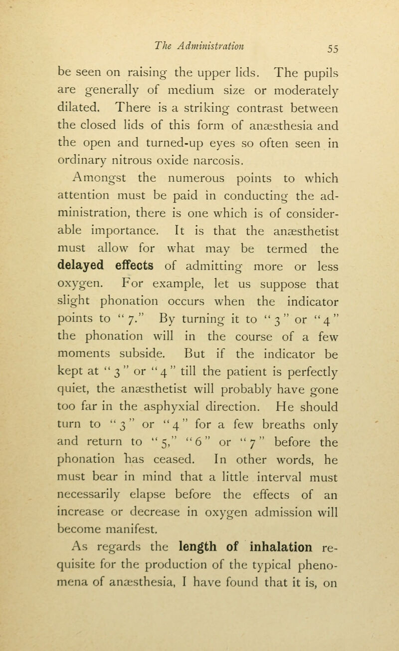 be seen on raising the upper lids. The pupils are generally of medium size or moderately dilated. There is a striking contrast between the closed lids of this form of anaesthesia and the open and turned-up eyes so often seen in ordinary nitrous oxide narcosis. Amongst the numerous points to which attention must be paid in conducting the ad- ministration, there is one which is of consider- able importance. It is that the anaesthetist must allow for what may be termed the delayed effects of admitting more or less oxygen. For example, let us suppose that slight phonation occurs when the indicator points to 7. By turning it to 3 or 4 the phonation will in the course of a few moments subside. But if the indicator be kept at 3 or 4 till the patient is perfectly quiet, the anaesthetist will probably have gone too far in the asphyxial direction. He should turn to 3 or 4 for a few breaths only and return to 5, 6 or 7 before the phonation has ceased. In other words, he must bear in mind that a little interval must necessarily elapse before the effects of an increase or decrease in oxygen admission will become manifest. As regards the length of inhalation re- quisite for the production of the typical pheno- mena of anaesthesia, I have found that it is, on