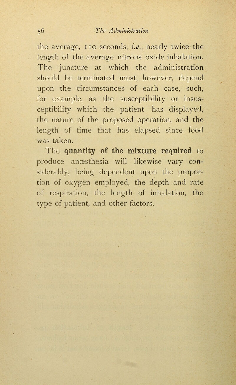 the average, iio seconds, i.e., nearly twice the length of the average nitrous oxide inhalation. The juncture at which the administration should be terminated must, however, depend upon the circumstances of each case, such, for example, as the susceptibility or insus- ceptibility which the patient has displayed, the nature of the proposed operation, and the length of time that has elapsed since food was taken. The quantity of the mixture required to produce anaesthesia will likewise vary con- siderably, being dependent upon the propor- tion of oxygen employed, the depth and rate of respiration, the length of inhalation, the type of patient, and other factors.