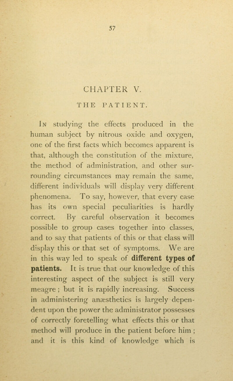 CHAPTER V. THE PATIENT. In studying the effects produced in the human subject by nitrous oxide and oxygen, one of the first facts which becomes apparent is that, although the constitution of the mixture, the method of administration, and other sur- rounding circumstances may remain the same, different individuals will display very different phenomena. To say, however, that every case has its own special peculiarities is hardly correct. By careful observation it becomes possible to group cases together into classes, and to say that patients of this or that class will display this or that set of symptoms. We are in this way led to speak of different types of patients. It is true that our knowledge of this interesting aspect of the subject is still very meagre ; but it is rapidly increasing. Success in administering aneesthetics is largely depen- dent upon the power the administrator possesses of correctly foretelling what effects this or that method will produce in the patient before him ; and it is this kind of knowledge which is