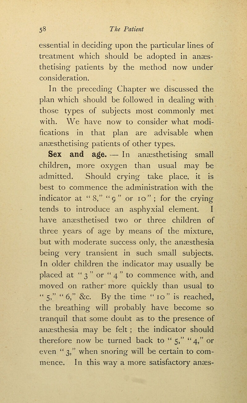 essential in deciding upon the particular lines of treatment which should be adopted in anaes- thetising patients by the method now under consideration. In the preceding Chapter we discussed the plan which should be followed in dealing with those types of subjects most commonly met with. We have now to consider what modi- fications in that plan are advisable when anaesthetising patients of other types. Sex and age. — In anaesthetising small children, more oxygen than usual may be admitted. Should crying take place, it is best to commence the administration with the indicator at 8, g or 10 ; for the crying tends to introduce an asphyxial element. I have anaesthetised two or three children of three years of age by means of the mixture, but with moderate success only, the anaesthesia being very transient in such small subjects. In older children the indicator may usually be placed at  3  or  4  to commence with, and moved on rather more quickly than usual to  5,  6, &c. By the time  10 is reached, the breathing will probably have become so tranquil that some doubt as to the presence of anaesthesia may be felt ; the indicator should therefore now be turned back to  5, *' 4, or even 3, when snoring will be certain to com- mence. In this way a more satisfactory anaes-