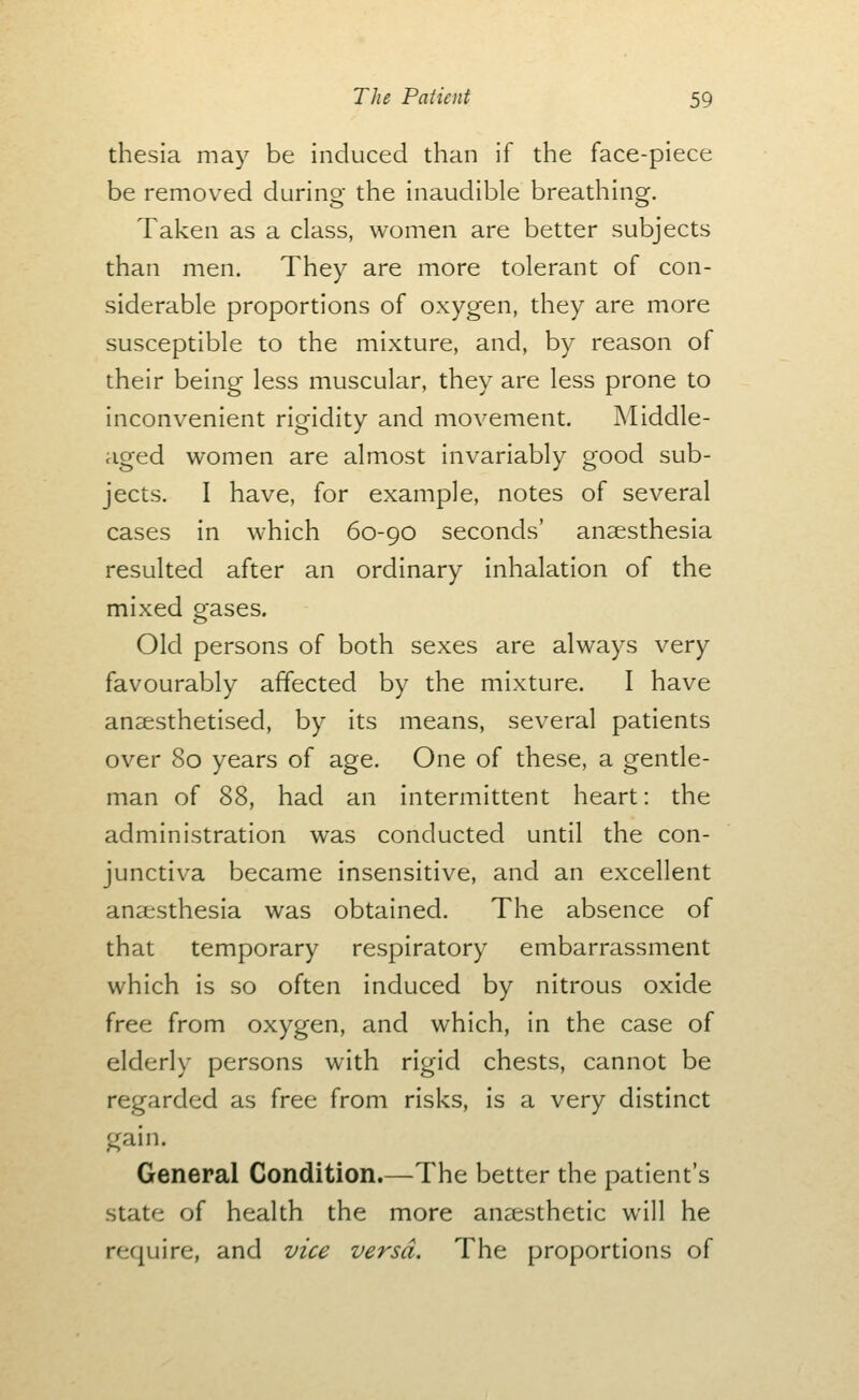 thesia may be induced than if the face-piece be removed during the inaudible breathing. Taken as a class, women are better subjects than men. They are more tolerant of con- siderable proportions of oxygen, they are more susceptible to the mixture, and, by reason of their being less muscular, they are less prone to inconvenient rigidity and movement. Middle- aged women are almost invariably good sub- jects. I have, for example, notes of several cases in which 60-90 seconds' anaesthesia resulted after an ordinary inhalation of the mixed gases. Old persons of both sexes are always very favourably affected by the mixture. I have anaesthetised, by its means, several patients over 80 years of age. One of these, a gentle- man of 88, had an intermittent heart: the administration was conducted until the con- junctiva became insensitive, and an excellent anaesthesia was obtained. The absence of that temporary respiratory embarrassment which is so often induced by nitrous oxide free from oxygen, and which, in the case of elderly persons with rigid chests, cannot be regarded as free from risks, is a very distinct gain. General Condition.—The better the patient's state of health the more aneesthetic will he require, and vice versa. The proportions of