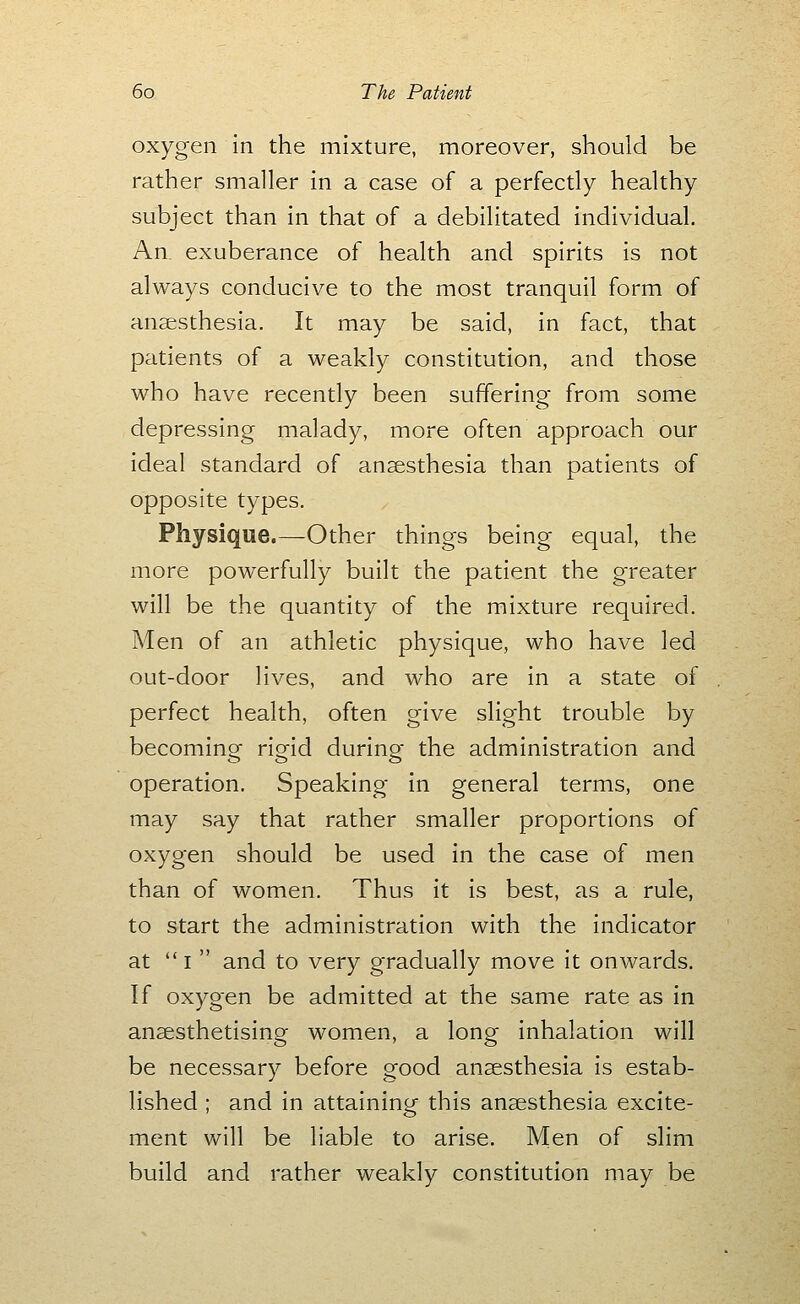 oxygen In the mixture, moreover, should be rather smaller in a case of a perfectly healthy subject than in that of a debilitated individual. An. exuberance of health and spirits is not always conducive to the most tranquil form of anaesthesia. It may be said, in fact, that patients of a weakly constitution, and those who have recently been suffering from some depressing malady, more often approach our ideal standard of anaesthesia than patients of opposite types. Physique.—Other things being equal, the more powerfully built the patient the greater will be the quantity of the mixture required. Men of an athletic physique, who have led out-door lives, and who are in a state of perfect health, often give slight trouble by becoming rigid during the administration and operation. Speaking in general terms, one may say that rather smaller proportions of oxygen should be used in the case of men than of women. Thus it is best, as a rule, to start the administration with the indicator at  I  and to very gradually move it onwards. If oxygen be admitted at the same rate as in anaesthetising women, a long inhalation will be necessary before good anaesthesia is estab- lished ; and in attaining this anaesthesia excite- ment will be liable to arise. Men of slim build and rather weakly constitution may be