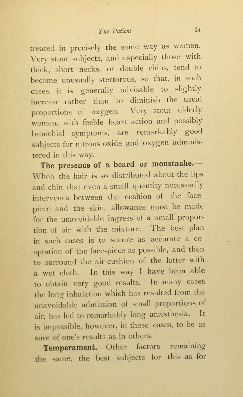 treated in precisely the same way as women. Very stout subjects, and especially those with thick, short necks, or double chins, tend to become unusually stertorous, so that, in such cases, it is generally advisable to slightly increase rather than to diminish the usual proportions of oxygen. Very stout elderly women, with feeble heart action and possibly bronchial symptoms, are remarkably good subjects for nitrous oxide and oxygen adminis- tered in this way. The presence of a beard or moustache.— When the hair is so distributed about the lips and chin that even a small quantity necessarily intervenes between the cushion of the face- piece and the skin, allowance must be made for the unavoidable ingress of a small propor- tion of air with the mixture. The best plan in such cases is to secure as accurate a co- aptation of the face-piece as possible, and then to surround the air-cushion of the latter with a wet cloth. In this way I have been able to obtain very good results. In many cases the long inhalation which has resulted from the unavoidable admission of small proportions of air, has led to remarkably long anaesthesia. It is impo.ssible, however, in these cases, to be as sure of one's results as in others. Temperament.—Other factors remaining the same, the best subjects for this as for