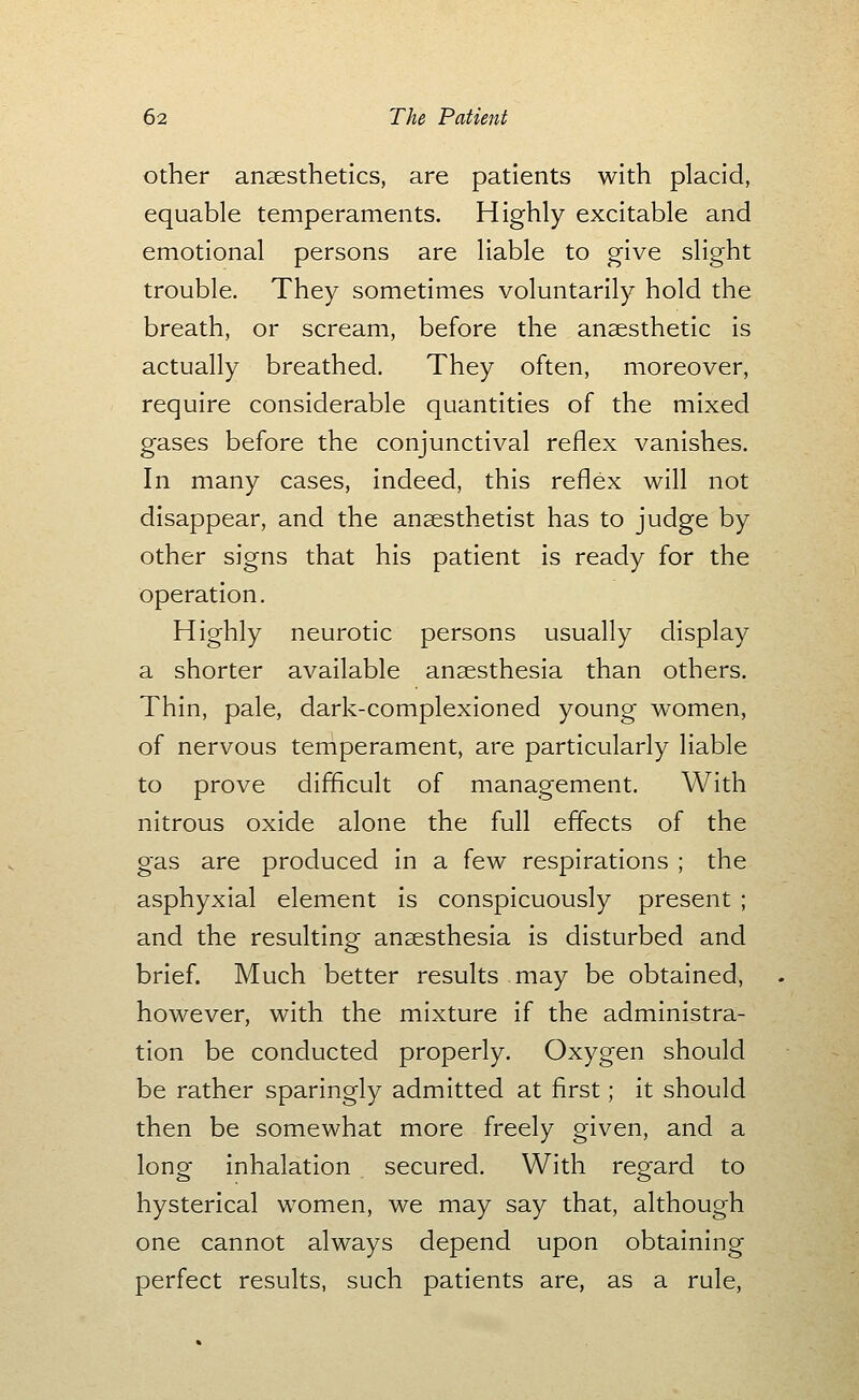 Other anaesthetics, are patients with placid, equable temperaments. Highly excitable and emotional persons are liable to give slight trouble. They sometimes voluntarily hold the breath, or scream, before the anaesthetic is actually breathed. They often, moreover, require considerable quantities of the mixed gases before the conjunctival reflex vanishes. In many cases, indeed, this reflex will not disappear, and the anaesthetist has to judge by other signs that his patient is ready for the operation. Highly neurotic persons usually display a shorter available anaesthesia than others. Thin, pale, dark-complexioned young women, of nervous temperament, are particularly liable to prove difficult of management. With nitrous oxide alone the full effects of the gas are produced in a few respirations ; the asphyxial element is conspicuously present ; and the resulting anaesthesia is disturbed and brief. Much better results may be obtained, however, with the mixture if the administra- tion be conducted properly. Oxygen should be rather sparingly admitted at first; it should then be somewhat more freely given, and a long inhalation secured. With regard to hysterical women, we may say that, although one cannot always depend upon obtaining perfect results, such patients are, as a rule.