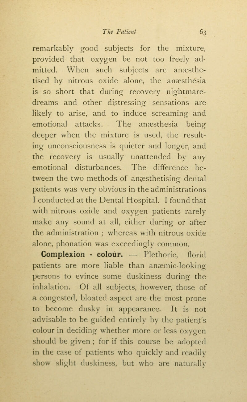 remarkably good subjects for the mixture, provided that oxygen be not too freely ad- mitted. When such subjects are anaesthe- tised bv nitrous oxide alone, the anaesthesia is so short that during recovery nightmare- dreams and other distressing sensations are likely to arise, and to induce screaming and emotional attacks. The anaesthesia being deeper when the mixture is used, the result- ing unconsciousness is quieter and longer, and the recovery is usually unattended by any emotional disturbances. The difference be- tween the two methods of anaesthetising dental patients was very obvious in the administrations I conducted at the Dental Hospital. I found that with nitrous oxide and oxygen patients rarely make any sound at all, either during or after the administration ; whereas with nitrous oxide alone, phonation was exceedingly common. Complexion - colour. — Plethoric, florid patients are more liable than anaemic-looking persons to evince some duskiness during the inhalation. Of all subjects, however, those of a congested, bloated aspect are the most prone to become dusky in appearance. It is not advisable to be guided entirely by the patient's colour in deciding whether more or less oxygen should be given ; for if this course be adopted in the case of patients who quickly and readily show slight duskiness, but who are naturally