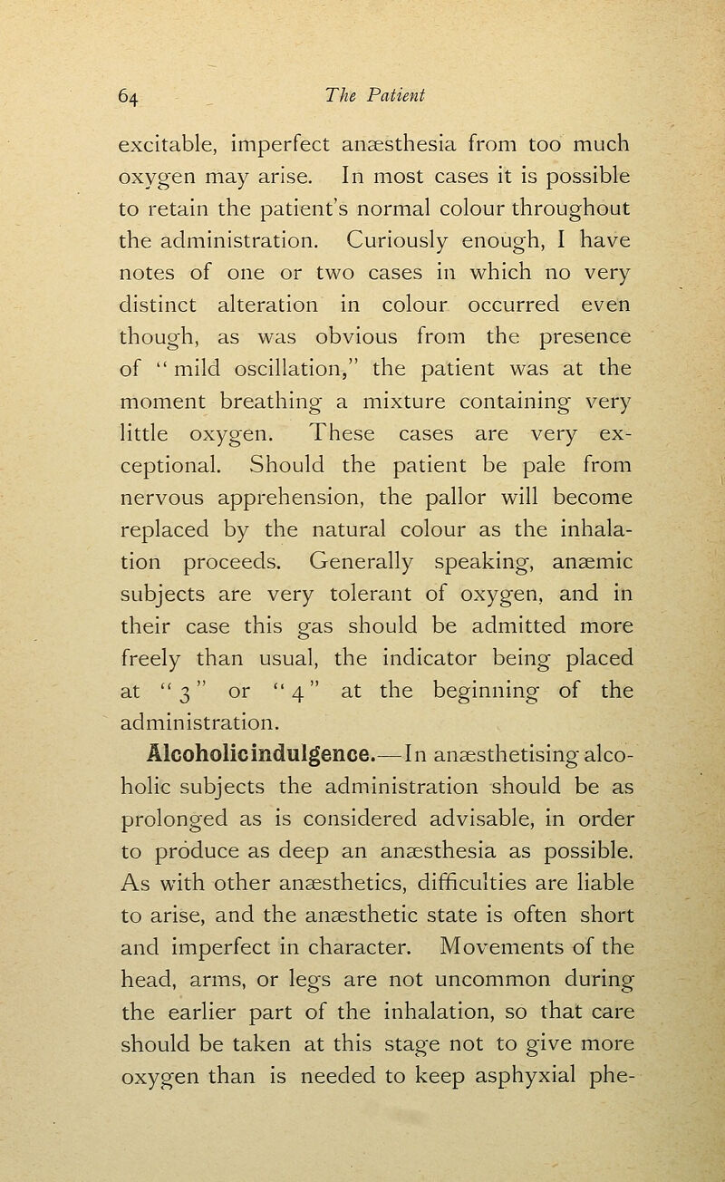 excitable, imperfect anaesthesia from too much oxygen may arise. In most cases it is possible to retain the patient's normal colour throughout the administration. Curiously enough, I have notes of one or two cases in which no very distinct alteration in colour occurred even though, as was obvious from the presence of  mild oscillation, the patient was at the moment breathing a mixture containing very little oxygen. These cases are very ex- ceptional. Should the patient be pale from nervous apprehension, the pallor will become replaced by the natural colour as the inhala- tion proceeds. Generally speaking, anaemic subjects are very tolerant of oxygen, and in their case this gas should be admitted more freely than usual, the indicator being placed at 3 or 4 at the beginning of the administration. Alcoholic indulgence.—In anaesthetising alco- holic subjects the administration should be as prolonged as is considered advisable, in order to produce as deep an anaesthesia as possible. As with other anaesthetics, difficulties are liable to arise, and the anaesthetic state is often short and imperfect in character. Movements of the head, arms, or legs are not uncommon during the earlier part of the inhalation, so that care should be taken at this stage not to give more oxygen than is needed to keep asphyxial phe-