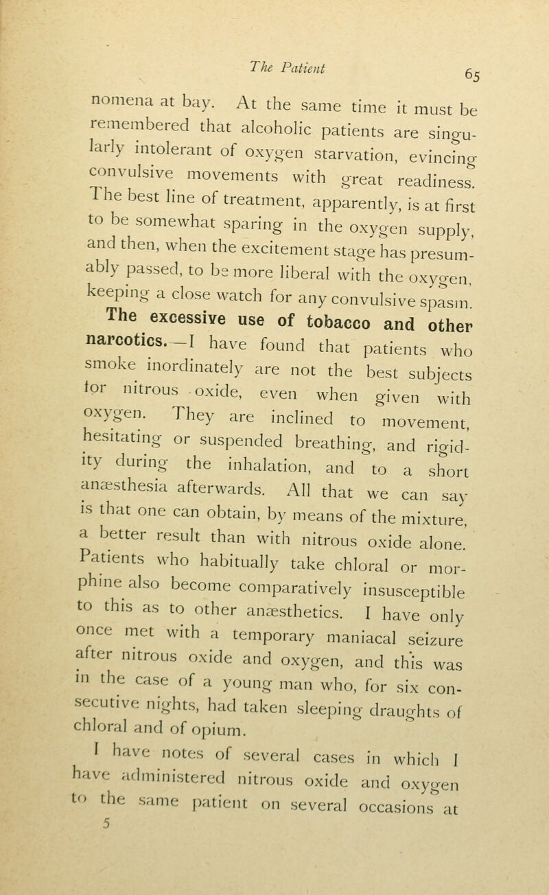 nomena at bay. At the same time it must be remembered that alcohoh-c patients are singu- larly intolerant of oxygen starvation, evincing convulsive movements with great readiness. The best Hne of treatment, apparently, is at first to be somewhat sparing in the oxygen supply, and then, when the excitement stage has presum- ably passed, to be more liberal with the oxygen keepmg a close watch for any convulsive spasm The excessive use of tobacco and other narcotics.-I have found that patients who smoke mordinately are not the best subjects lor nitrous oxide, even when given with oxygen. They are inclined to movement, hesitating or suspended breathing, and rigid- ity during the inhalation, and to a short anaesthesia afterwards. All that we can say is that one can obtain, by means of the mixture, a better result than with nitrous oxide alone Patients who habitually take chloral or mor- phmealso become comparatively insusceptible to this as to other anaesthetics. I have only once met with a temporary maniacal seizure after nitrous oxide and oxygen, and this was m the case of a young man who, for six con- secutive nights, had taken sleeping draughts of chloral and of opium. I have notes of several cases in which I have administered nitrous oxide and oxygen to the same patient on several occasion.'T at 5