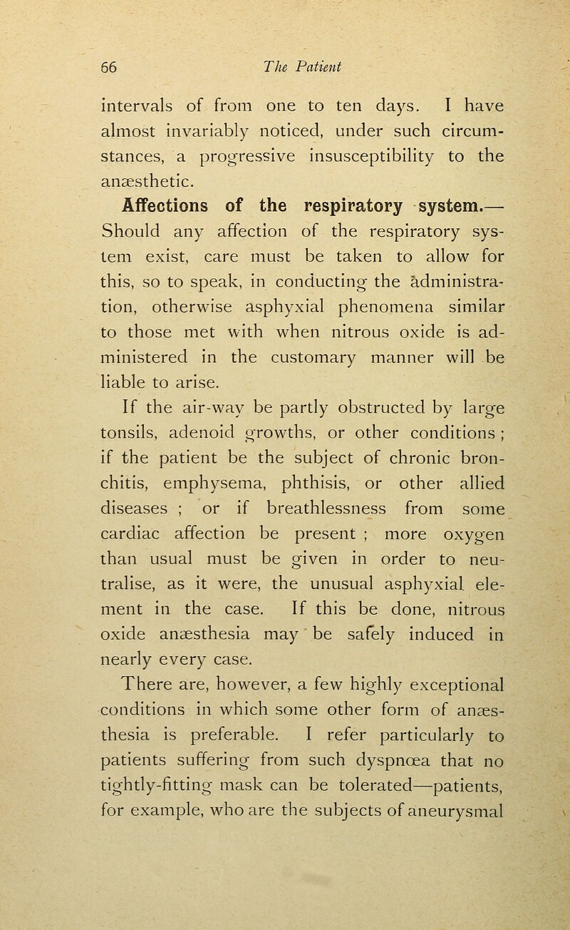 intervals of from one to ten days. I have almost invariably noticed, under such circum- stances, a progressive insusceptibility to the anaesthetic. Affections of the respiratory system.— Should any affection of the respiratory sys- tem exist, care must be taken to allow for this, so to speak, in conducting the administra- tion, otherwise asphyxial phenomena similar to those met with when nitrous oxide is ad- ministered in the customary manner will be liable to arise. If the air-way be partly obstructed by large tonsils, adenoid growths, or other conditions ; if the patient be the subject of chronic bron- chitis, emphysema, phthisis, or other allied diseases ; or if breathlessness from some cardiac affection be present ; more oxygen than usual must be given in order to neu- tralise, as it were, the unusual asphyxial ele- ment in the case. If this be done, nitrous oxide anaesthesia may be safely induced in nearly every case. There are, however, a few highly exceptional conditions in which some other form of anaes- thesia is preferable. I refer particularly to patients suffering from such dyspnoea that no tightly-fitting mask can be tolerated—patients, for example, who are the subjects of aneurysmal